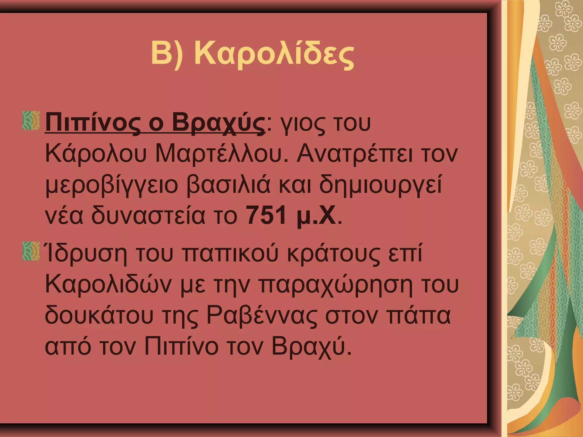 Β) Καρολίδες
Πιπίνος ο Βραχύς: γιος του
Κάρολου Μαρτέλλου. Ανατρέπει τον
μεροβίγγειο βασιλιά και δημιουργεί
νέα δυναστεία το 751 μ.Χ.
Ίδρυση του παπικού κράτους επί
Καρολιδών με την παραχώρηση του
δουκάτου της Ραβέννας στον πάπα
από τον Πιπίνο τον Βραχύ.
 