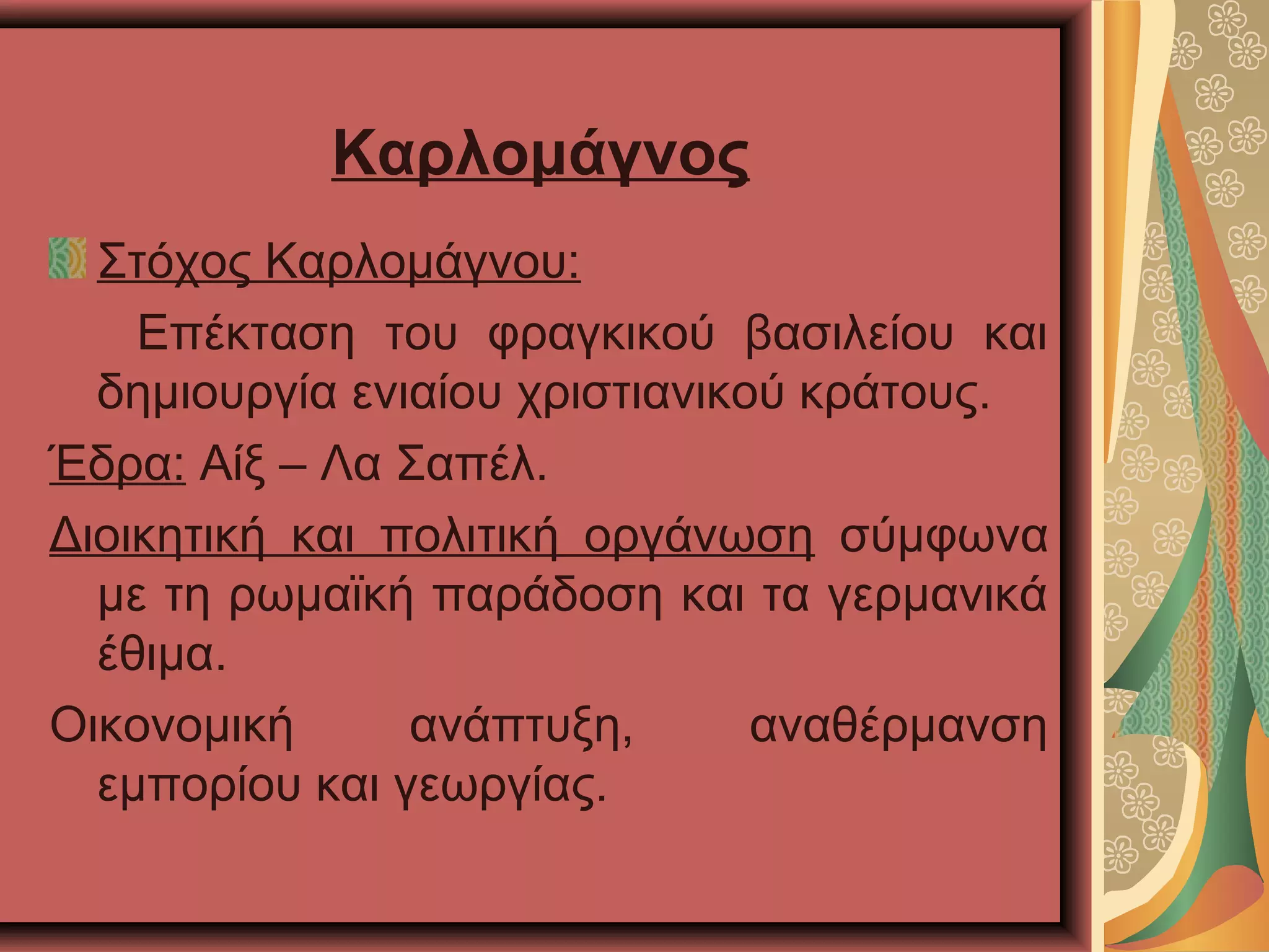 Καρλομάγνος
Στόχος Καρλομάγνου:
Επέκταση του φραγκικού βασιλείου και
δημιουργία ενιαίου χριστιανικού κράτους.
Έδρα: Αίξ – Λα Σαπέλ.
Διοικητική και πολιτική οργάνωση σύμφωνα
με τη ρωμαϊκή παράδοση και τα γερμανικά
έθιμα.
Οικονομική ανάπτυξη, αναθέρμανση
εμπορίου και γεωργίας.
 