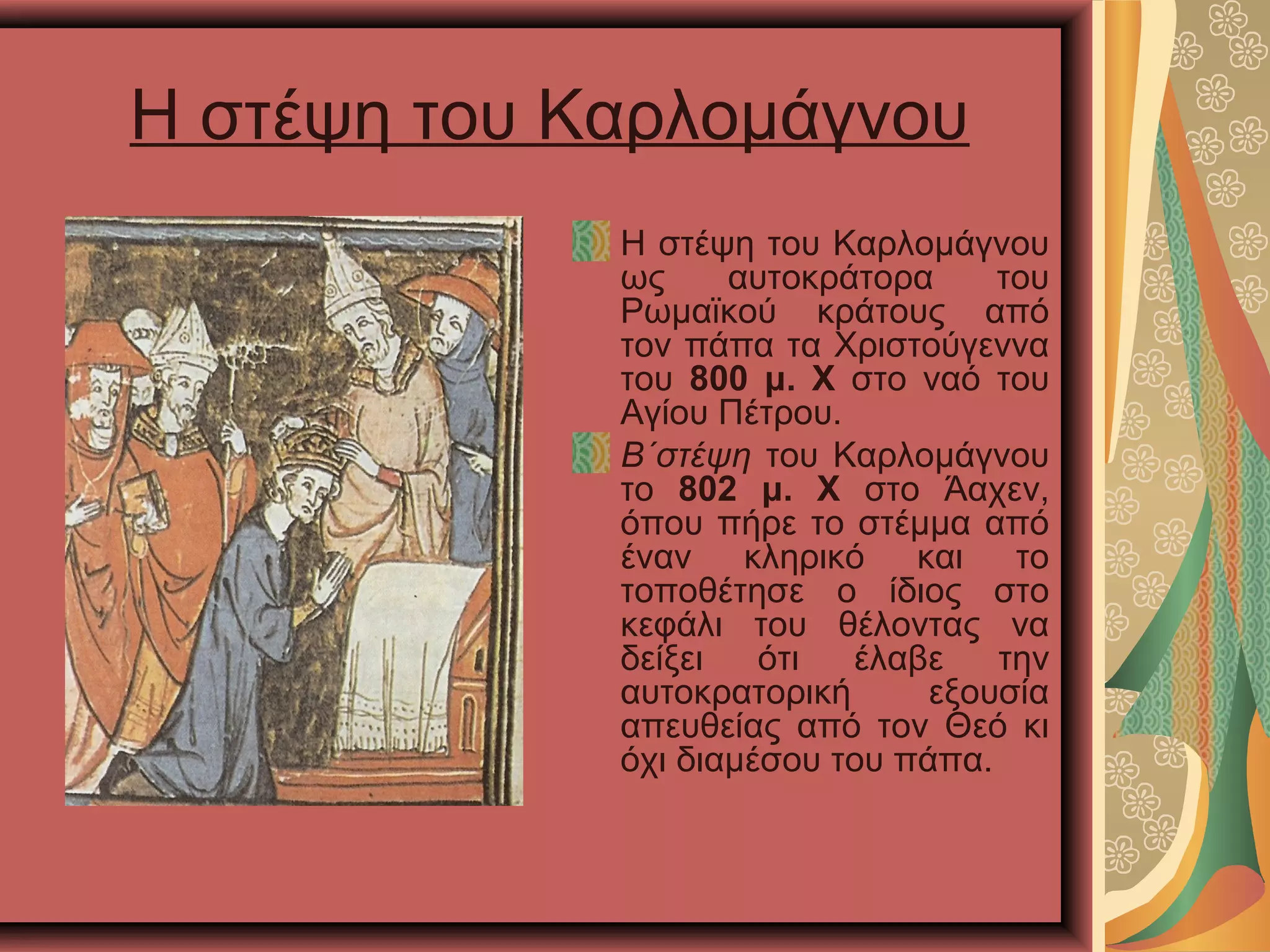 Η στέψη του Καρλομάγνου
Η στέψη του Καρλομάγνου
ως αυτοκράτορα του
Ρωμαϊκού κράτους από
τον πάπα τα Χριστούγεννα
του 800 μ. Χ στο ναό του
Αγίου Πέτρου.
Β΄στέψη του Καρλομάγνου
το 802 μ. Χ στο Άαχεν,
όπου πήρε το στέμμα από
έναν κληρικό και το
τοποθέτησε ο ίδιος στο
κεφάλι του θέλοντας να
δείξει ότι έλαβε την
αυτοκρατορική εξουσία
απευθείας από τον Θεό κι
όχι διαμέσου του πάπα.
 