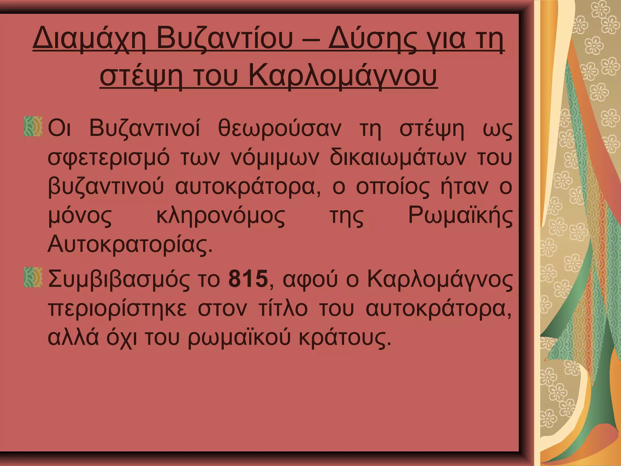 Διαμάχη Βυζαντίου – Δύσης για τη
στέψη του Καρλομάγνου
Οι Βυζαντινοί θεωρούσαν τη στέψη ως
σφετερισμό των νόμιμων δικαιωμάτων του
βυζαντινού αυτοκράτορα, ο οποίος ήταν ο
μόνος κληρονόμος της Ρωμαϊκής
Αυτοκρατορίας.
Συμβιβασμός το 815, αφού ο Καρλομάγνος
περιορίστηκε στον τίτλο του αυτοκράτορα,
αλλά όχι του ρωμαϊκού κράτους.
 
