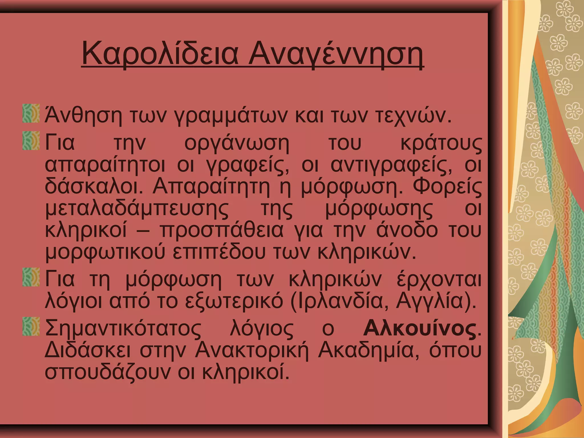 Καρολίδεια Αναγέννηση
Άνθηση των γραμμάτων και των τεχνών.
Για την οργάνωση του κράτους
απαραίτητοι οι γραφείς, οι αντιγραφείς, οι
δάσκαλοι. Απαραίτητη η μόρφωση. Φορείς
μεταλαδάμπευσης της μόρφωσης οι
κληρικοί – προσπάθεια για την άνοδο του
μορφωτικού επιπέδου των κληρικών.
Για τη μόρφωση των κληρικών έρχονται
λόγιοι από το εξωτερικό (Ιρλανδία, Αγγλία).
Σημαντικότατος λόγιος ο Αλκουίνος.
Διδάσκει στην Ανακτορική Ακαδημία, όπου
σπουδάζουν οι κληρικοί.
 