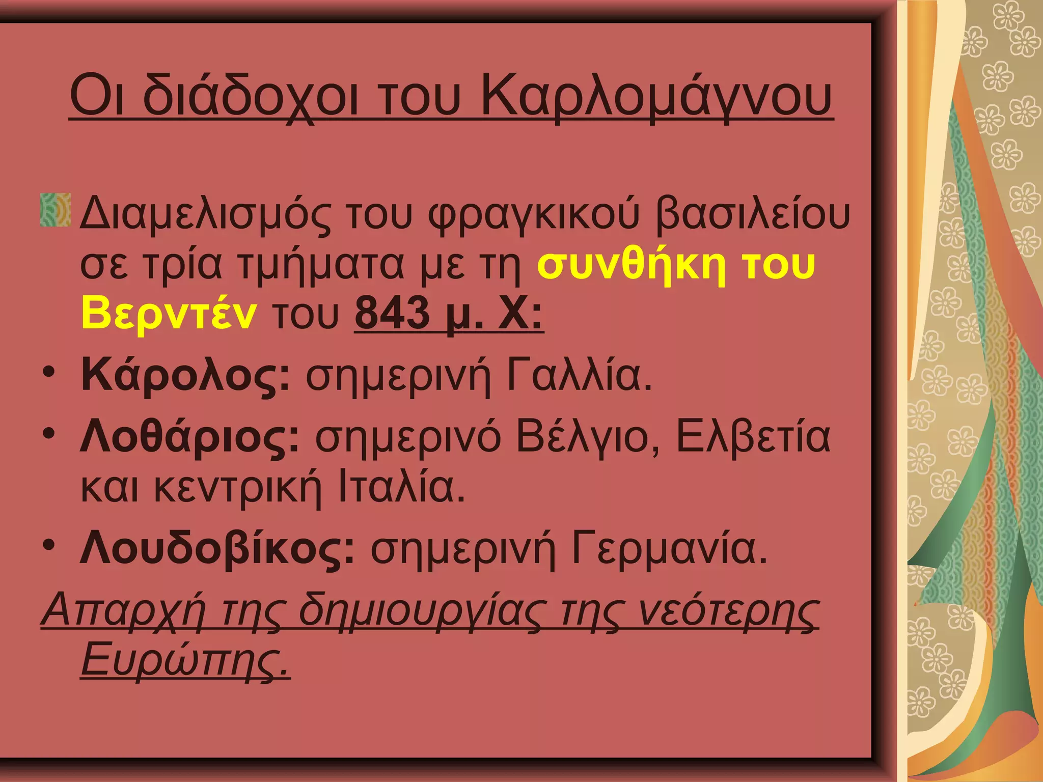 Οι διάδοχοι του Καρλομάγνου
Διαμελισμός του φραγκικού βασιλείου
σε τρία τμήματα με τη συνθήκη του
Βερντέν του 843 μ. Χ:
• Κάρολος: σημερινή Γαλλία.
• Λοθάριος: σημερινό Βέλγιο, Ελβετία
και κεντρική Ιταλία.
• Λουδοβίκος: σημερινή Γερμανία.
Απαρχή της δημιουργίας της νεότερης
Ευρώπης.
 