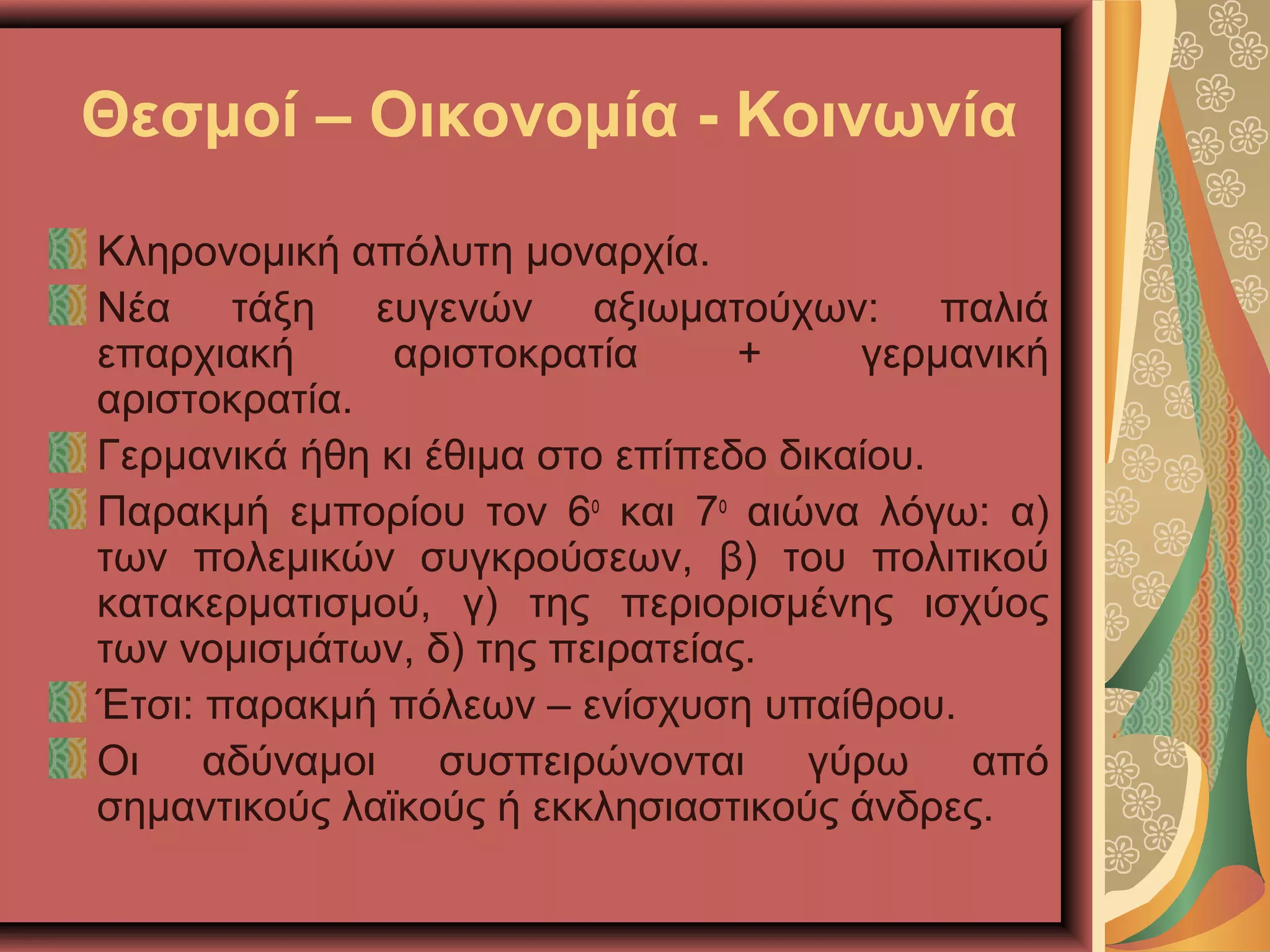Θεσμοί – Οικονομία - Κοινωνία
Κληρονομική απόλυτη μοναρχία.
Νέα τάξη ευγενών αξιωματούχων: παλιά
επαρχιακή αριστοκρατία + γερμανική
αριστοκρατία.
Γερμανικά ήθη κι έθιμα στο επίπεδο δικαίου.
Παρακμή εμπορίου τον 6ο
και 7ο
αιώνα λόγω: α)
των πολεμικών συγκρούσεων, β) του πολιτικού
κατακερματισμού, γ) της περιορισμένης ισχύος
των νομισμάτων, δ) της πειρατείας.
Έτσι: παρακμή πόλεων – ενίσχυση υπαίθρου.
Οι αδύναμοι συσπειρώνονται γύρω από
σημαντικούς λαϊκούς ή εκκλησιαστικούς άνδρες.
 