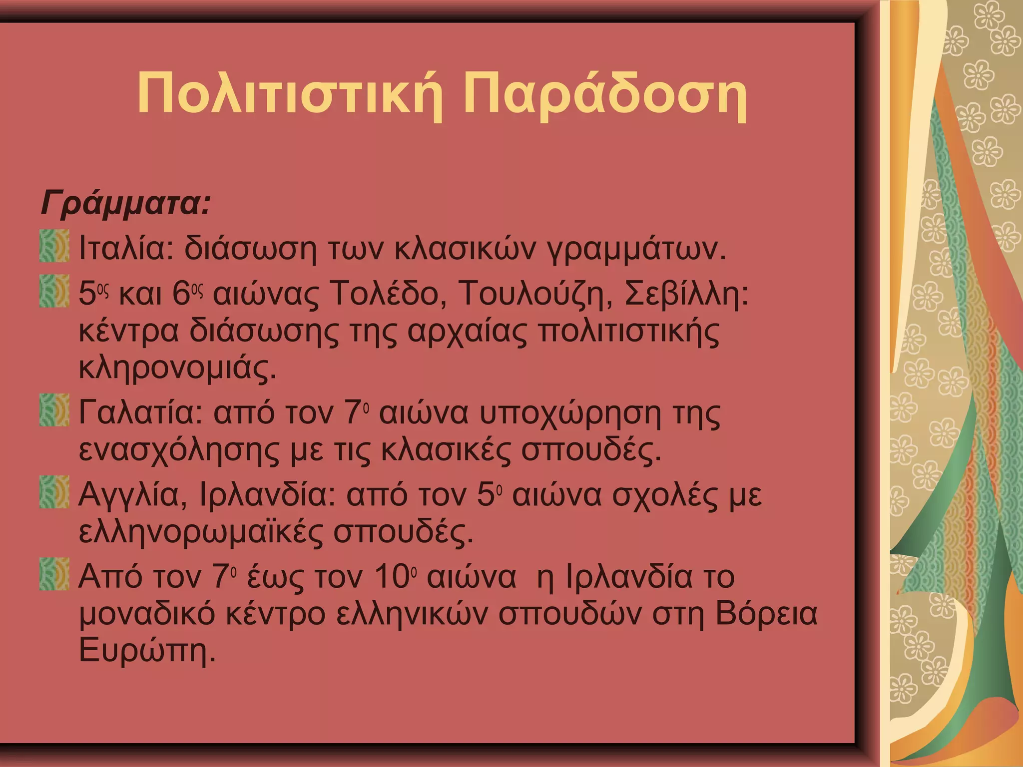 Πολιτιστική Παράδοση
Γράμματα:
Ιταλία: διάσωση των κλασικών γραμμάτων.
5ος
και 6ος
αιώνας Τολέδο, Τουλούζη, Σεβίλλη:
κέντρα διάσωσης της αρχαίας πολιτιστικής
κληρονομιάς.
Γαλατία: από τον 7ο
αιώνα υποχώρηση της
ενασχόλησης με τις κλασικές σπουδές.
Αγγλία, Ιρλανδία: από τον 5ο
αιώνα σχολές με
ελληνορωμαϊκές σπουδές.
Από τον 7ο
έως τον 10ο
αιώνα η Ιρλανδία το
μοναδικό κέντρο ελληνικών σπουδών στη Βόρεια
Ευρώπη.
 