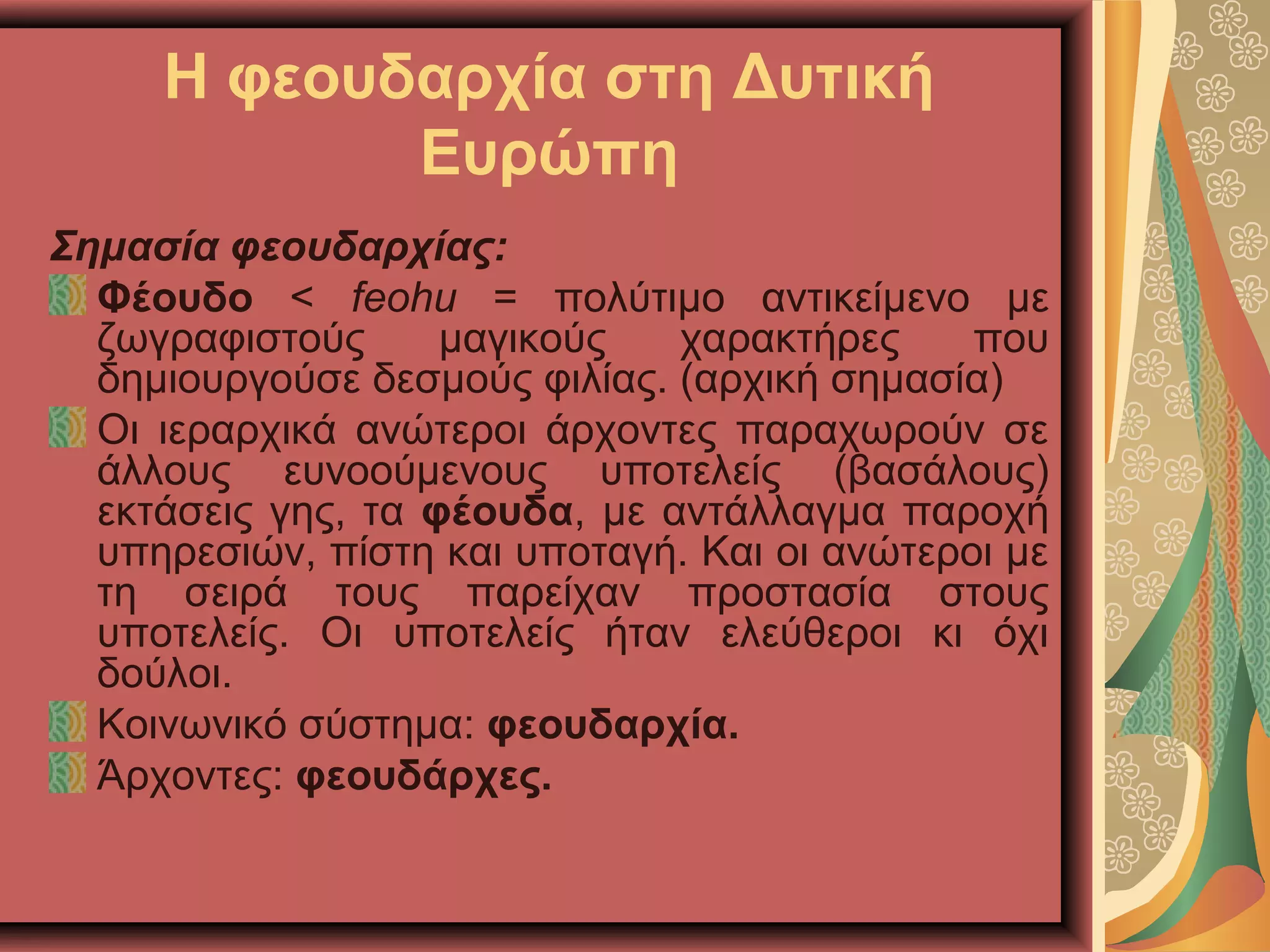 Η φεουδαρχία στη Δυτική
Ευρώπη
Σημασία φεουδαρχίας:
Φέουδο < feohu = πολύτιμο αντικείμενο με
ζωγραφιστούς μαγικούς χαρακτήρες που
δημιουργούσε δεσμούς φιλίας. (αρχική σημασία)
Οι ιεραρχικά ανώτεροι άρχοντες παραχωρούν σε
άλλους ευνοούμενους υποτελείς (βασάλους)
εκτάσεις γης, τα φέουδα, με αντάλλαγμα παροχή
υπηρεσιών, πίστη και υποταγή. Και οι ανώτεροι με
τη σειρά τους παρείχαν προστασία στους
υποτελείς. Οι υποτελείς ήταν ελεύθεροι κι όχι
δούλοι.
Κοινωνικό σύστημα: φεουδαρχία.
Άρχοντες: φεουδάρχες.
 