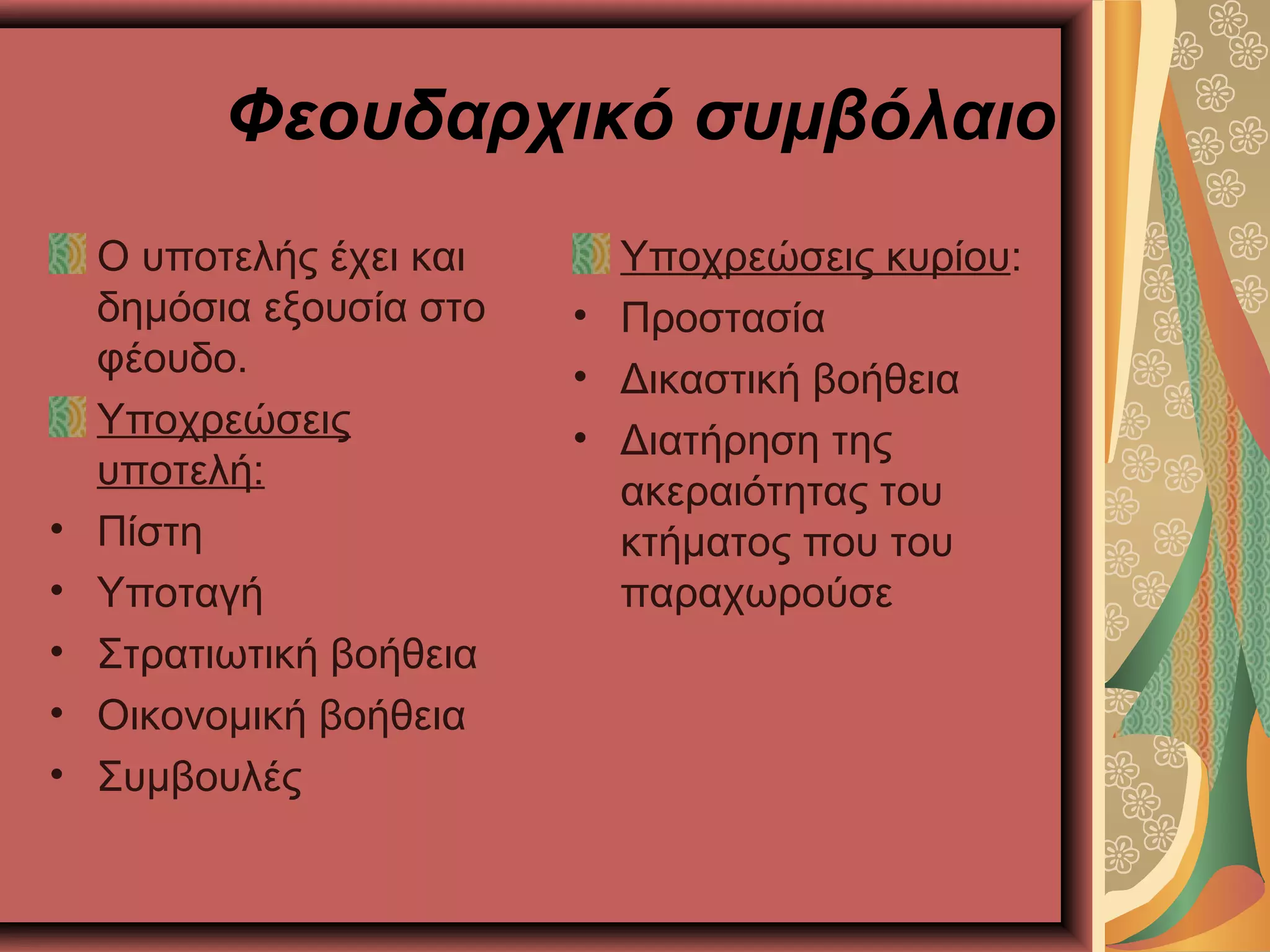 Φεουδαρχικό συμβόλαιο
Ο υποτελής έχει και
δημόσια εξουσία στο
φέουδο.
Υποχρεώσεις
υποτελή:
• Πίστη
• Υποταγή
• Στρατιωτική βοήθεια
• Οικονομική βοήθεια
• Συμβουλές
Υποχρεώσεις κυρίου:
• Προστασία
• Δικαστική βοήθεια
• Διατήρηση της
ακεραιότητας του
κτήματος που του
παραχωρούσε
 