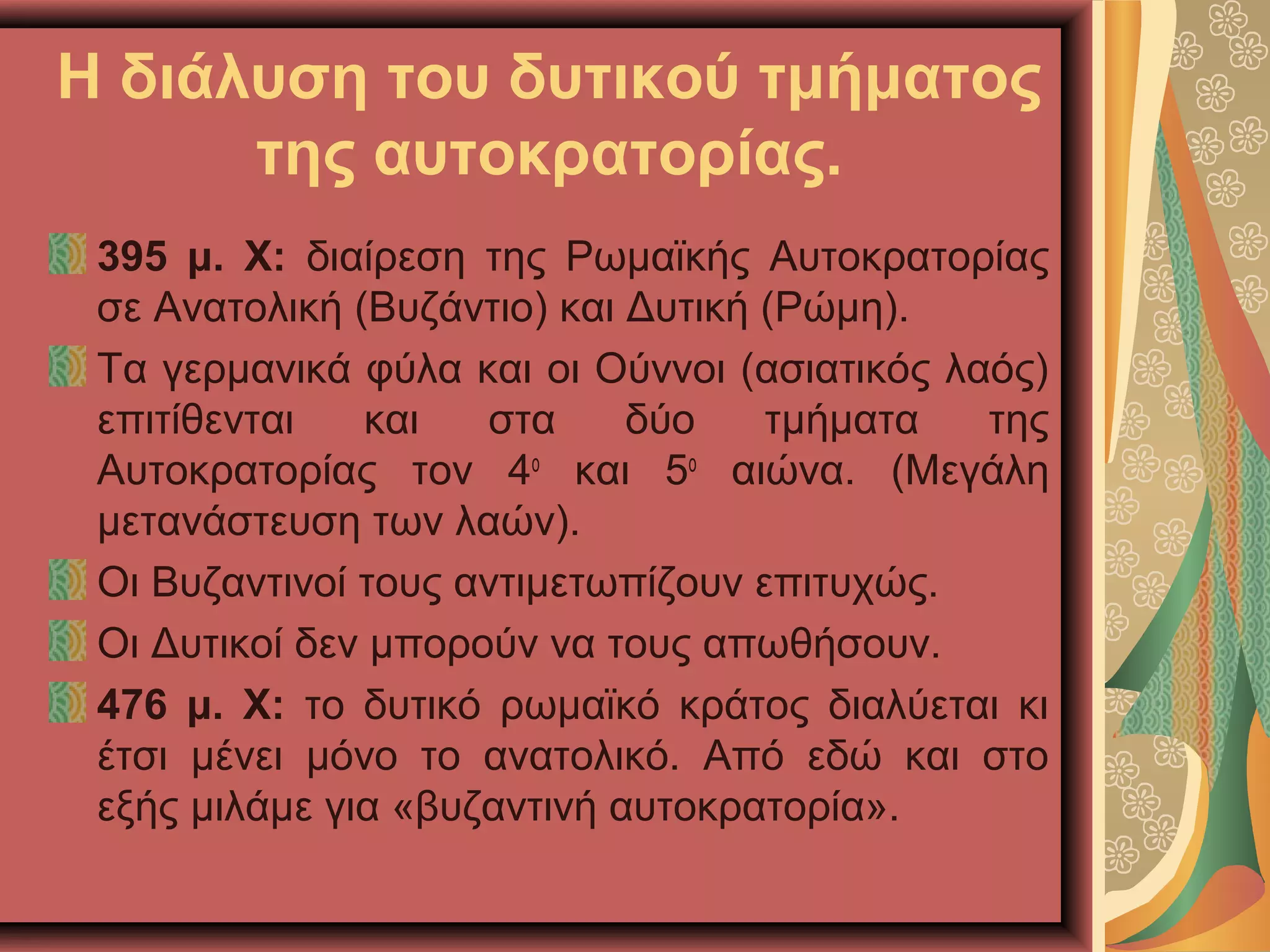 Η διάλυση του δυτικού τμήματος
της αυτοκρατορίας.
395 μ. Χ: διαίρεση της Ρωμαϊκής Αυτοκρατορίας
σε Ανατολική (Βυζάντιο) και Δυτική (Ρώμη).
Τα γερμανικά φύλα και οι Ούννοι (ασιατικός λαός)
επιτίθενται και στα δύο τμήματα της
Αυτοκρατορίας τον 4ο
και 5ο
αιώνα. (Μεγάλη
μετανάστευση των λαών).
Οι Βυζαντινοί τους αντιμετωπίζουν επιτυχώς.
Οι Δυτικοί δεν μπορούν να τους απωθήσουν.
476 μ. Χ: το δυτικό ρωμαϊκό κράτος διαλύεται κι
έτσι μένει μόνο το ανατολικό. Από εδώ και στο
εξής μιλάμε για «βυζαντινή αυτοκρατορία».
 