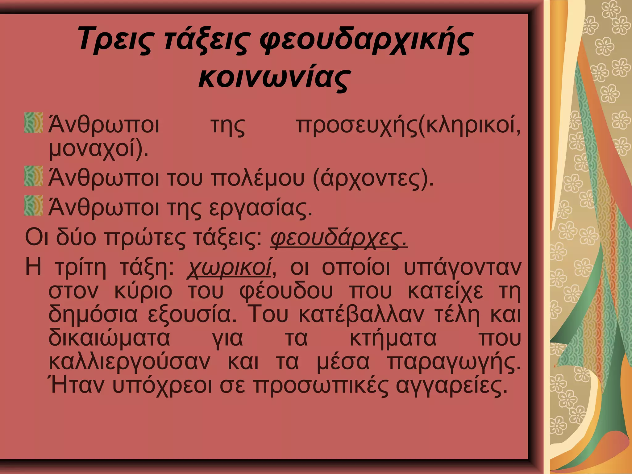 Τρεις τάξεις φεουδαρχικής
κοινωνίας
Άνθρωποι της προσευχής(κληρικοί,
μοναχοί).
Άνθρωποι του πολέμου (άρχοντες).
Άνθρωποι της εργασίας.
Οι δύο πρώτες τάξεις: φεουδάρχες.
Η τρίτη τάξη: χωρικοί, οι οποίοι υπάγονταν
στον κύριο του φέουδου που κατείχε τη
δημόσια εξουσία. Του κατέβαλλαν τέλη και
δικαιώματα για τα κτήματα που
καλλιεργούσαν και τα μέσα παραγωγής.
Ήταν υπόχρεοι σε προσωπικές αγγαρείες.
 
