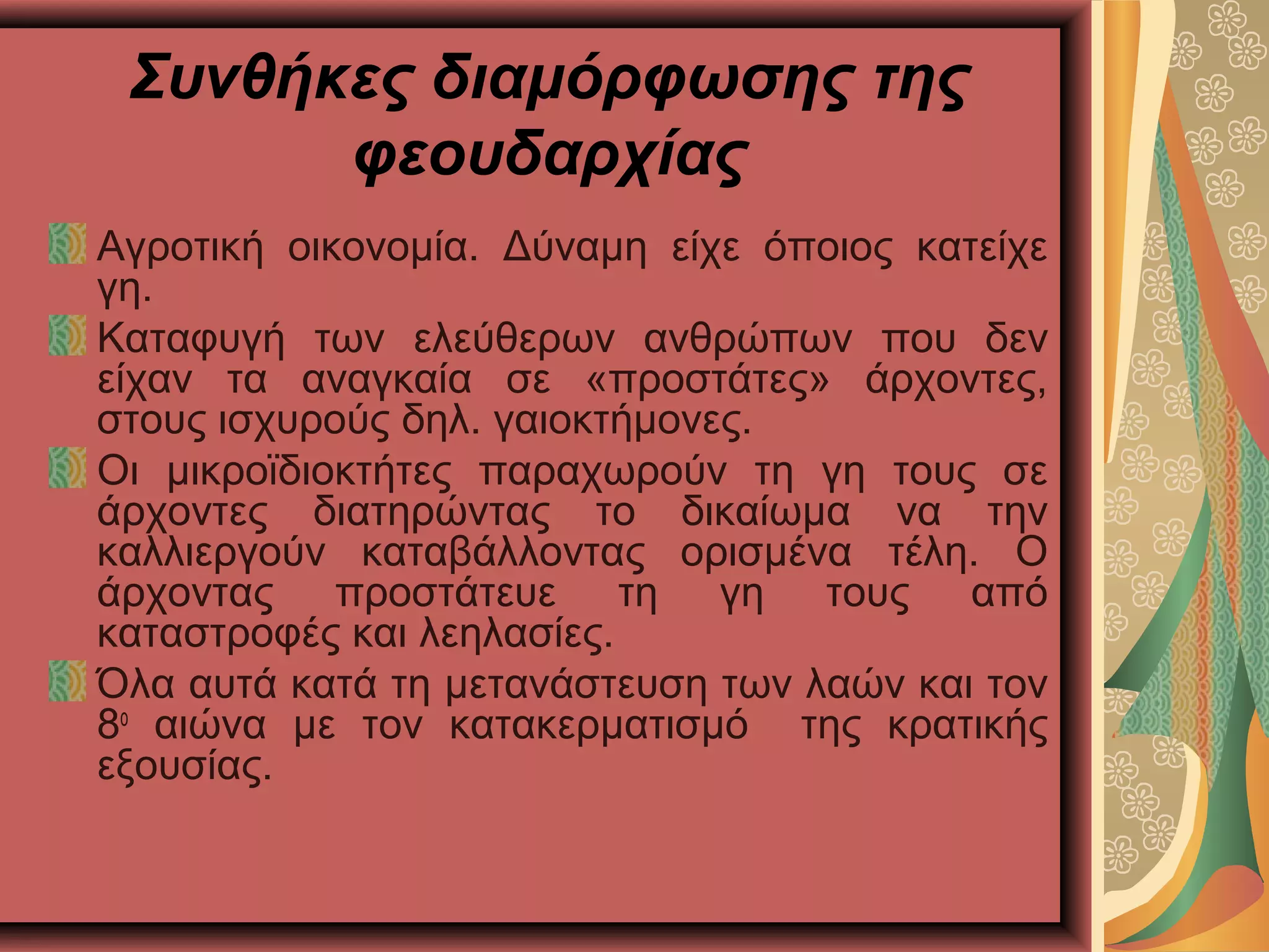 Συνθήκες διαμόρφωσης της
φεουδαρχίας
Αγροτική οικονομία. Δύναμη είχε όποιος κατείχε
γη.
Καταφυγή των ελεύθερων ανθρώπων που δεν
είχαν τα αναγκαία σε «προστάτες» άρχοντες,
στους ισχυρούς δηλ. γαιοκτήμονες.
Οι μικροϊδιοκτήτες παραχωρούν τη γη τους σε
άρχοντες διατηρώντας το δικαίωμα να την
καλλιεργούν καταβάλλοντας ορισμένα τέλη. Ο
άρχοντας προστάτευε τη γη τους από
καταστροφές και λεηλασίες.
Όλα αυτά κατά τη μετανάστευση των λαών και τον
8ο
αιώνα με τον κατακερματισμό της κρατικής
εξουσίας.
 