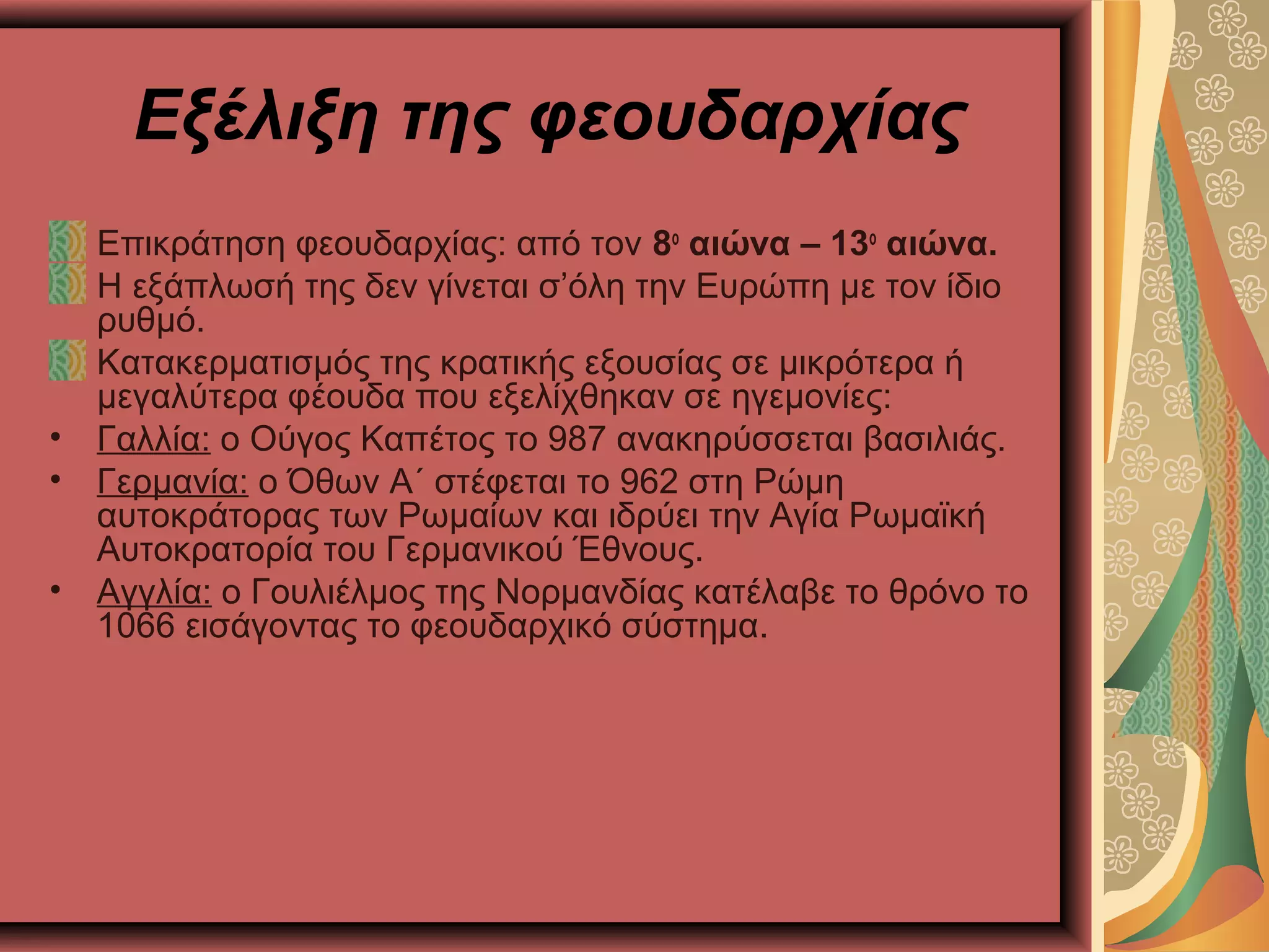 Εξέλιξη της φεουδαρχίας
Επικράτηση φεουδαρχίας: από τον 8ο
αιώνα – 13ο
αιώνα.
Η εξάπλωσή της δεν γίνεται σ’όλη την Ευρώπη με τον ίδιο
ρυθμό.
Κατακερματισμός της κρατικής εξουσίας σε μικρότερα ή
μεγαλύτερα φέουδα που εξελίχθηκαν σε ηγεμονίες:
• Γαλλία: ο Ούγος Καπέτος το 987 ανακηρύσσεται βασιλιάς.
• Γερμανία: ο Όθων Α΄ στέφεται το 962 στη Ρώμη
αυτοκράτορας των Ρωμαίων και ιδρύει την Αγία Ρωμαϊκή
Αυτοκρατορία του Γερμανικού Έθνους.
• Αγγλία: ο Γουλιέλμος της Νορμανδίας κατέλαβε το θρόνο το
1066 εισάγοντας το φεουδαρχικό σύστημα.
 