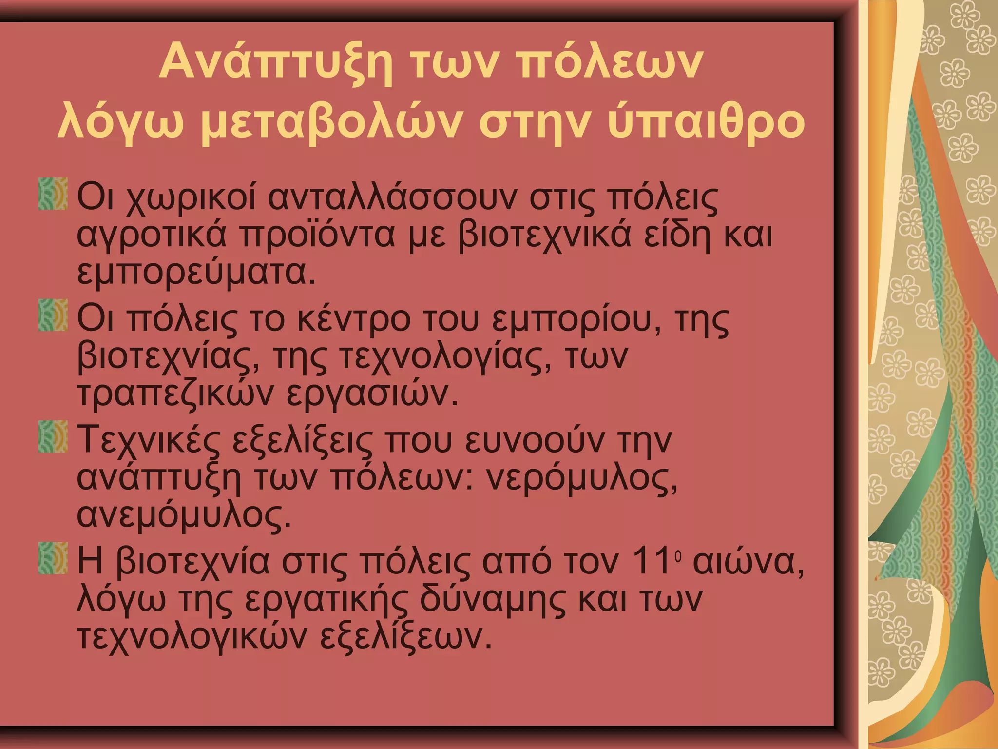 Ανάπτυξη των πόλεων
λόγω μεταβολών στην ύπαιθρο
Οι χωρικοί ανταλλάσσουν στις πόλεις
αγροτικά προϊόντα με βιοτεχνικά είδη και
εμπορεύματα.
Οι πόλεις το κέντρο του εμπορίου, της
βιοτεχνίας, της τεχνολογίας, των
τραπεζικών εργασιών.
Τεχνικές εξελίξεις που ευνοούν την
ανάπτυξη των πόλεων: νερόμυλος,
ανεμόμυλος.
Η βιοτεχνία στις πόλεις από τον 11ο
αιώνα,
λόγω της εργατικής δύναμης και των
τεχνολογικών εξελίξεων.
 