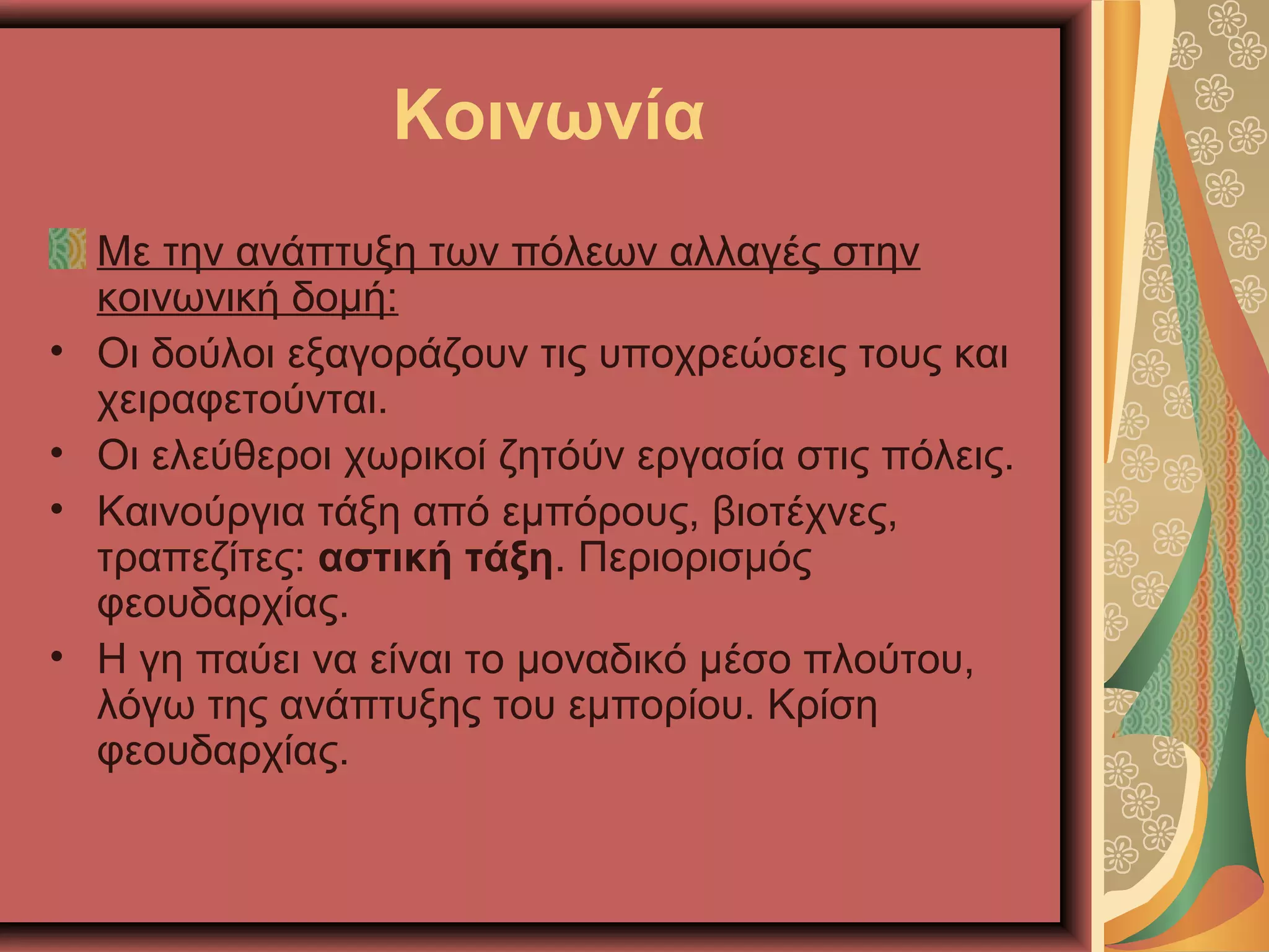 Κοινωνία
Με την ανάπτυξη των πόλεων αλλαγές στην
κοινωνική δομή:
• Οι δούλοι εξαγοράζουν τις υποχρεώσεις τους και
χειραφετούνται.
• Οι ελεύθεροι χωρικοί ζητόύν εργασία στις πόλεις.
• Καινούργια τάξη από εμπόρους, βιοτέχνες,
τραπεζίτες: αστική τάξη. Περιορισμός
φεουδαρχίας.
• Η γη παύει να είναι το μοναδικό μέσο πλούτου,
λόγω της ανάπτυξης του εμπορίου. Κρίση
φεουδαρχίας.
 