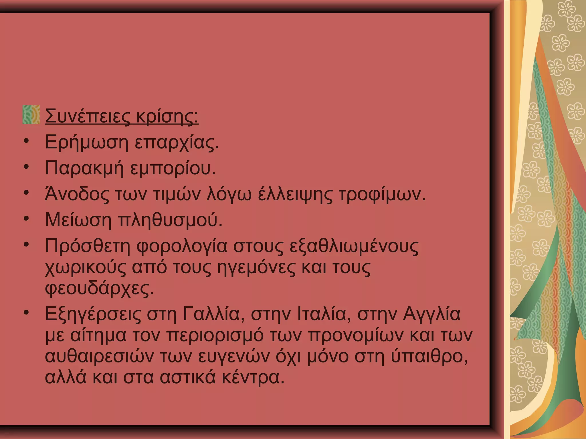 Συνέπειες κρίσης:
• Ερήμωση επαρχίας.
• Παρακμή εμπορίου.
• Άνοδος των τιμών λόγω έλλειψης τροφίμων.
• Μείωση πληθυσμού.
• Πρόσθετη φορολογία στους εξαθλιωμένους
χωρικούς από τους ηγεμόνες και τους
φεουδάρχες.
• Εξηγέρσεις στη Γαλλία, στην Ιταλία, στην Αγγλία
με αίτημα τον περιορισμό των προνομίων και των
αυθαιρεσιών των ευγενών όχι μόνο στη ύπαιθρο,
αλλά και στα αστικά κέντρα.
 