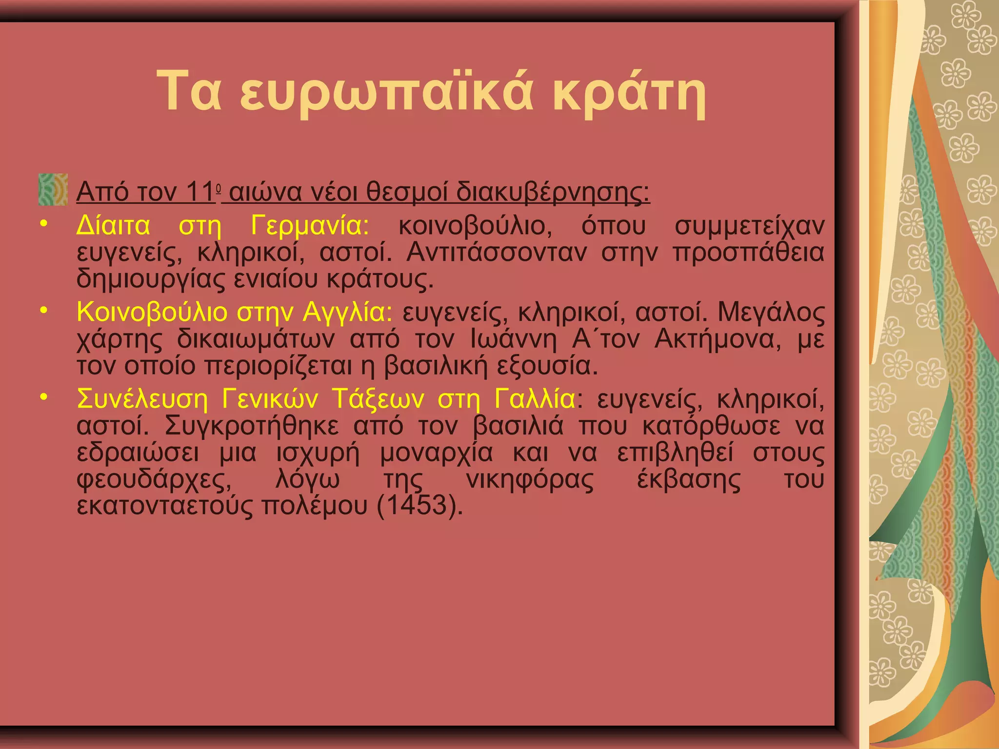Τα ευρωπαϊκά κράτη
Από τον 11ο
αιώνα νέοι θεσμοί διακυβέρνησης:
• Δίαιτα στη Γερμανία: κοινοβούλιο, όπου συμμετείχαν
ευγενείς, κληρικοί, αστοί. Αντιτάσσονταν στην προσπάθεια
δημιουργίας ενιαίου κράτους.
• Κοινοβούλιο στην Αγγλία: ευγενείς, κληρικοί, αστοί. Μεγάλος
χάρτης δικαιωμάτων από τον Ιωάννη Α΄τον Ακτήμονα, με
τον οποίο περιορίζεται η βασιλική εξουσία.
• Συνέλευση Γενικών Τάξεων στη Γαλλία: ευγενείς, κληρικοί,
αστοί. Συγκροτήθηκε από τον βασιλιά που κατόρθωσε να
εδραιώσει μια ισχυρή μοναρχία και να επιβληθεί στους
φεουδάρχες, λόγω της νικηφόρας έκβασης του
εκατονταετούς πολέμου (1453).
 