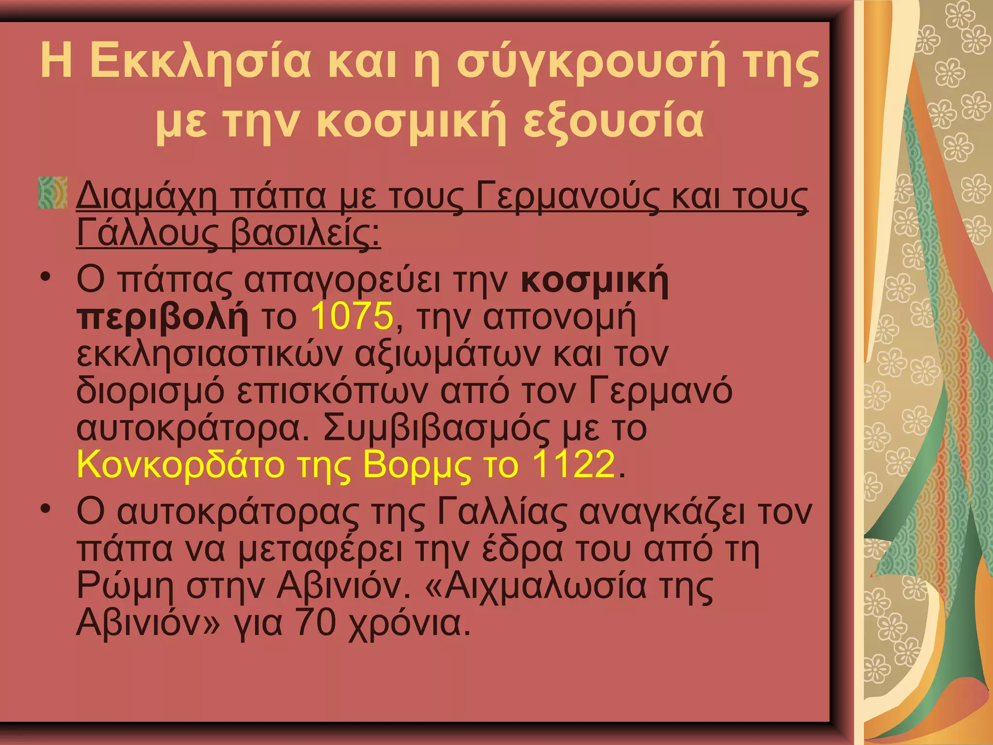 Η Εκκλησία και η σύγκρουσή της
με την κοσμική εξουσία
Διαμάχη πάπα με τους Γερμανούς και τους
Γάλλους βασιλείς:
• Ο πάπας απαγορεύει την κοσμική
περιβολή το 1075, την απονομή
εκκλησιαστικών αξιωμάτων και τον
διορισμό επισκόπων από τον Γερμανό
αυτοκράτορα. Συμβιβασμός με το
Κονκορδάτο της Βορμς το 1122.
• Ο αυτοκράτορας της Γαλλίας αναγκάζει τον
πάπα να μεταφέρει την έδρα του από τη
Ρώμη στην Αβινιόν. «Αιχμαλωσία της
Αβινιόν» για 70 χρόνια.
 