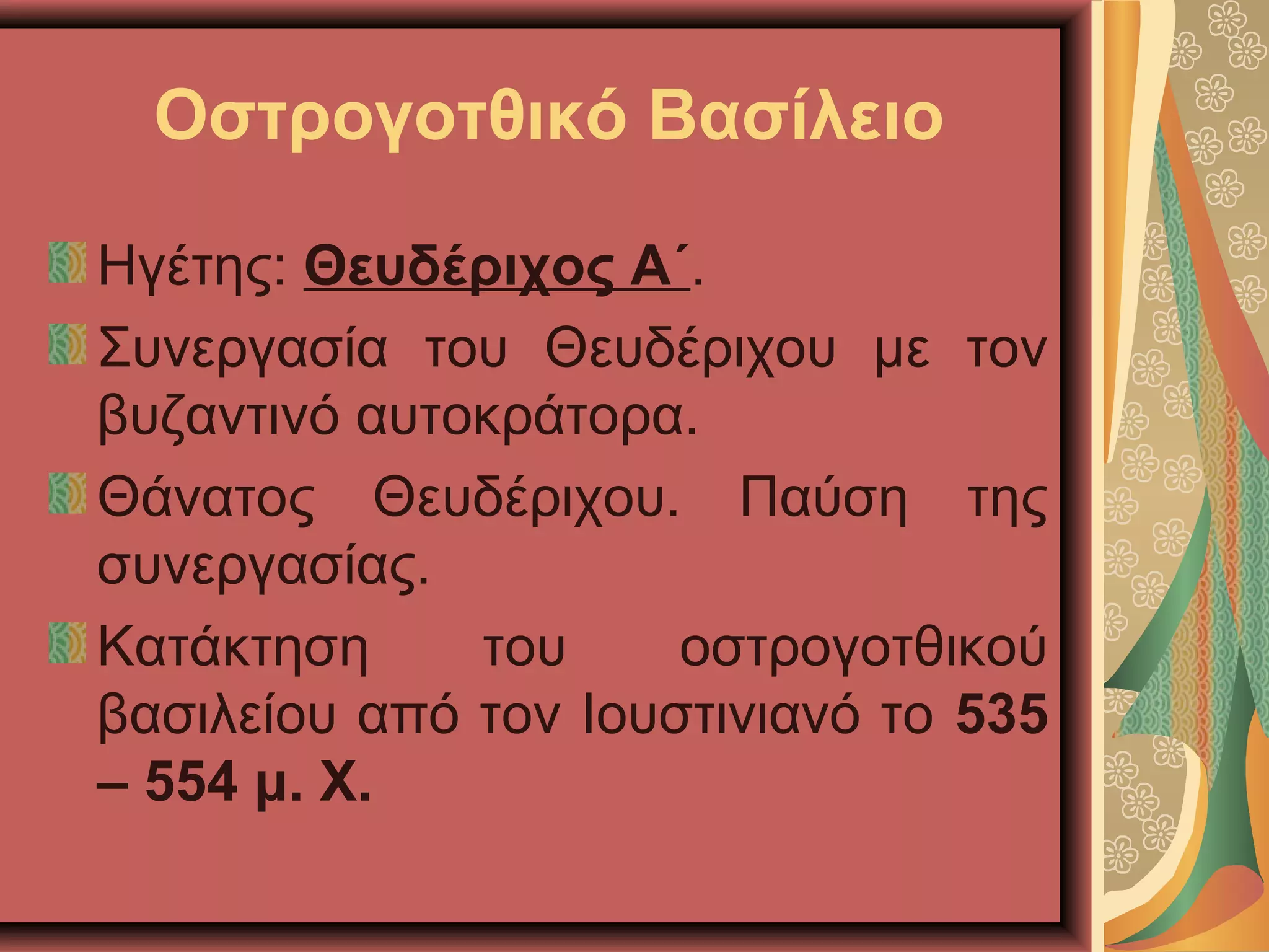 Οστρογοτθικό Βασίλειο
Ηγέτης: Θευδέριχος Α΄.
Συνεργασία του Θευδέριχου με τον
βυζαντινό αυτοκράτορα.
Θάνατος Θευδέριχου. Παύση της
συνεργασίας.
Κατάκτηση του οστρογοτθικού
βασιλείου από τον Ιουστινιανό το 535
– 554 μ. Χ.
 