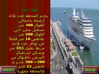 ‫الركاب‬ ‫محطة‬‫الركاب‬ ‫محطة‬
‫ثلثة‬ ‫عدد‬ ‫المحطة‬ ‫يخدم‬‫ثلثة‬ ‫عدد‬ ‫المحطة‬ ‫يخدم‬
‫بإجمالي‬ ‫أرصفة‬‫بإجمالي‬ ‫أرصفة‬
‫أطوال‬‫أطوال‬400400‫متر‬‫متر‬
‫حتى‬ ‫سفن‬ ‫تستقبل‬‫حتى‬ ‫سفن‬ ‫تستقبل‬
‫أطوال‬‫أطوال‬200200‫متر‬‫متر‬
‫بغاطس‬‫بغاطس‬1010‫ل‬ً ‫فض‬ ‫متر‬‫ل‬ً ‫فض‬ ‫متر‬
‫واحد‬ ‫عدد‬ ‫توافر‬ ‫عن‬‫واحد‬ ‫عدد‬ ‫توافر‬ ‫عن‬
‫بطول‬ ‫مربط‬‫بطول‬ ‫مربط‬325325‫متر‬‫متر‬
‫اسـتقبال‬ ‫ويمـكن‬‫اسـتقبال‬ ‫ويمـكن‬
‫من‬ ‫بأطـوال‬ ‫السـفن‬‫من‬ ‫بأطـوال‬ ‫السـفن‬
200200––300300‫و‬ ‫متــر‬‫و‬ ‫متــر‬
‫غاطس‬‫غاطس‬3535‫قدم‬‫قدم‬
‫مجهزة‬ ‫والمحطة‬‫مجهزة‬ ‫والمحطة‬ BackNEXT
 