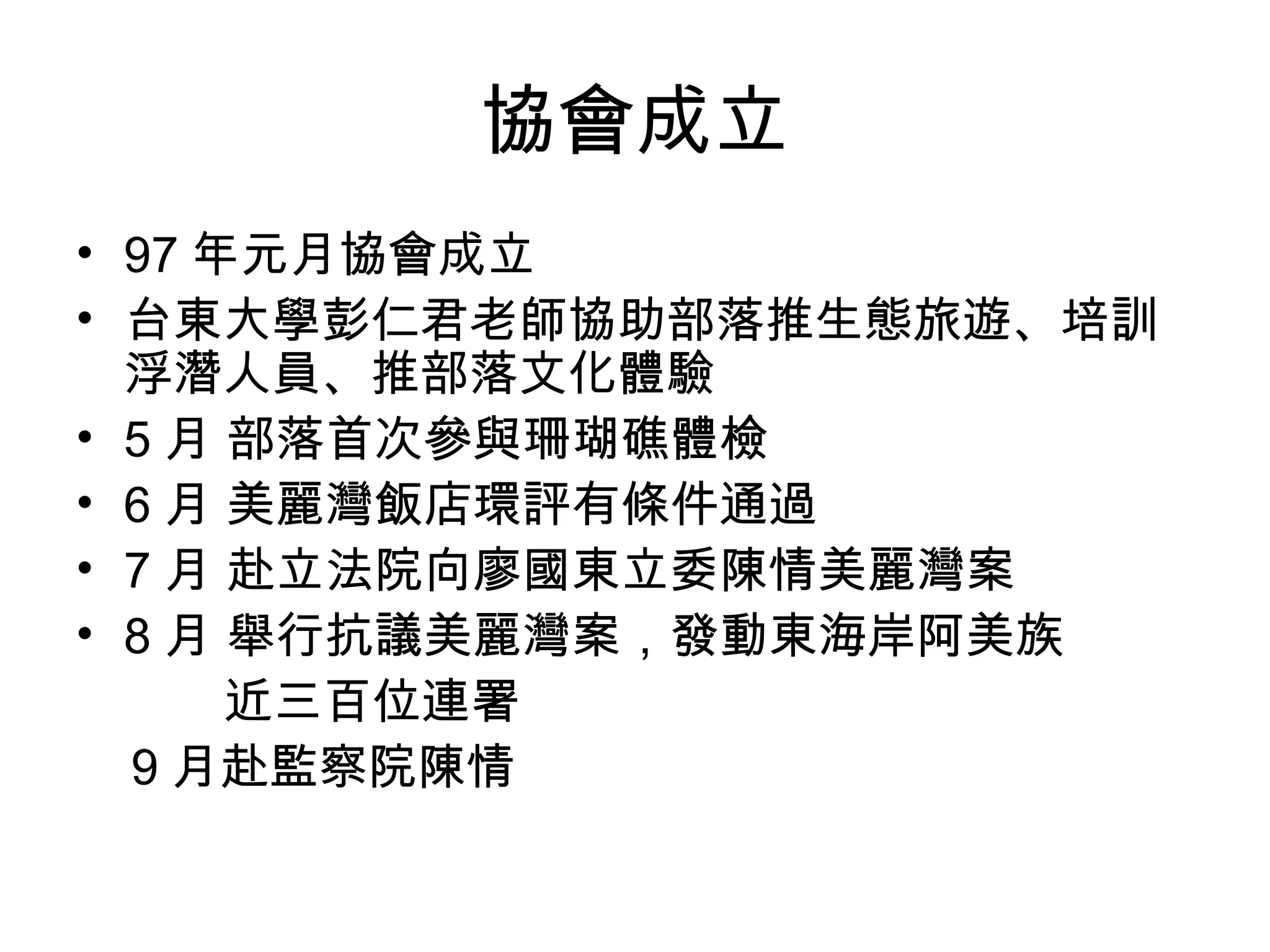 協會成立
• 97 年元月協會成立
• 台東大學彭仁君老師協助部落推生態旅遊、培訓
浮潛人員、推部落文化體驗
• 5 月 部落首次參與珊瑚礁體檢
• 6 月 美麗灣飯店環評有條件通過
• 7 月 赴立法院向廖國東立委陳情美麗灣案
• 8 月 舉行抗議美麗灣案，發動東海岸阿美族　
　　　近三百位連署
9 月赴監察院陳情
 