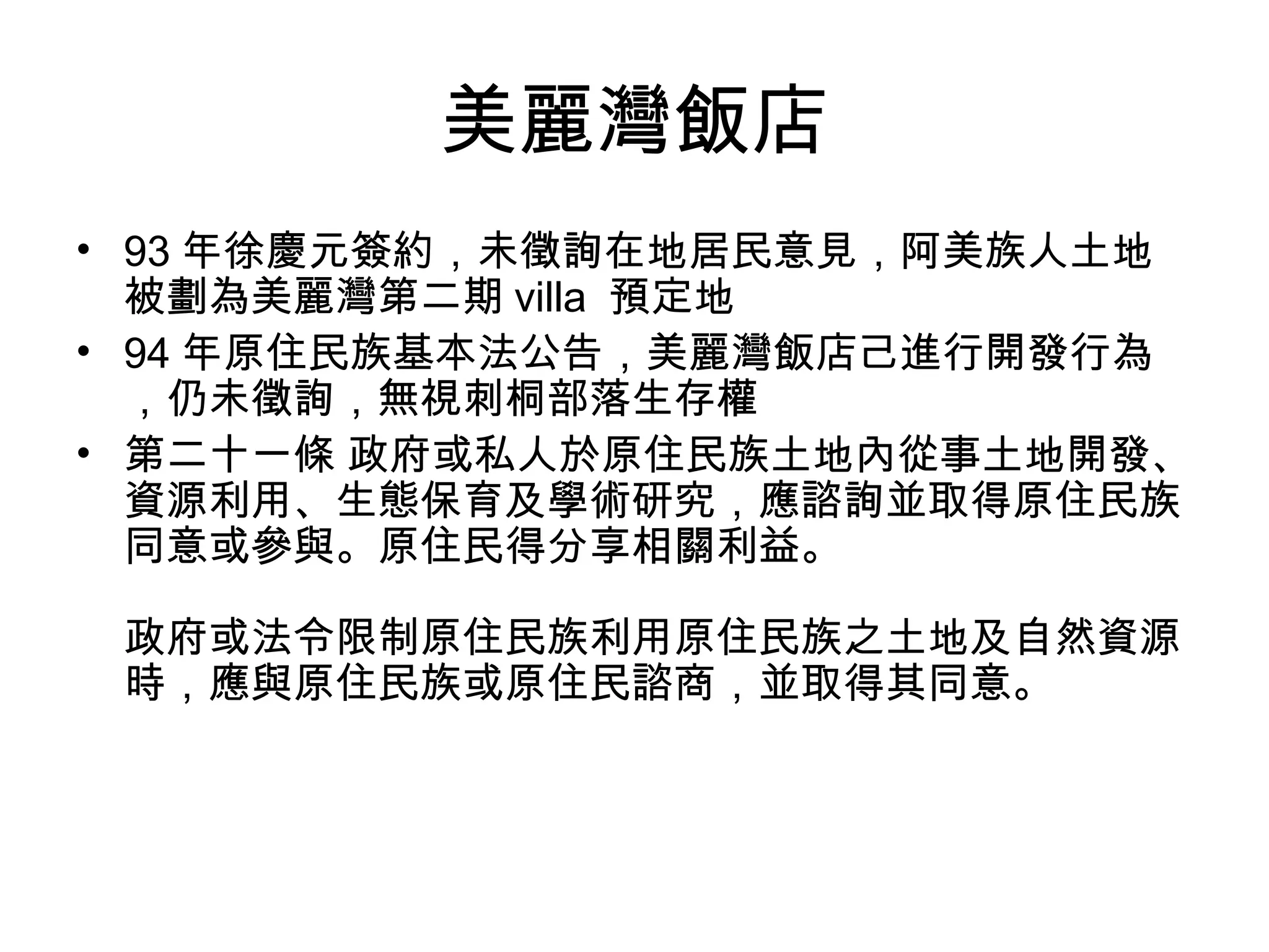 美麗灣飯店
• 93 年徐慶元簽約，未徵詢在地居民意見，阿美族人土地
被劃為美麗灣第二期 villa 預定地
• 94 年原住民族基本法公告，美麗灣飯店己進行開發行為
，仍未徵詢，無視刺桐部落生存權
• 第二十一條 政府或私人於原住民族土地內從事土地開發、
資源利用、生態保育及學術研究，應諮詢並取得原住民族
同意或參與。原住民得分享相關利益。
政府或法令限制原住民族利用原住民族之土地及自然資源
時，應與原住民族或原住民諮商，並取得其同意。
 