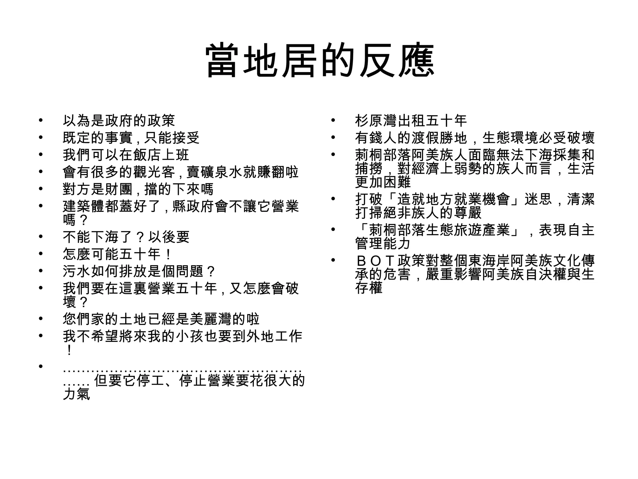 當地居的反應
• 以為是政府的政策
• 既定的事實 , 只能接受
• 我們可以在飯店上班
• 會有很多的觀光客 , 賣礦泉水就賺翻啦
• 對方是財團 , 擋的下來嗎
• 建築體都蓋好了 , 縣政府會不讓它營業
嗎 ?
• 不能下海了 ? 以後要
• 怎麼可能五十年！
• 污水如何排放是個問題 ?
• 我們要在這裏營業五十年 , 又怎麼會破
壞 ?
• 您們家的土地已經是美麗灣的啦
• 我不希望將來我的小孩也要到外地工作
！
• ……………………………………………
…… 但要它停工、停止營業要花很大的
力氣
• 杉原灣出租五十年
• 有錢人的渡假勝地，生態環境必受破壞
• 莿桐部落阿美族人面臨無法下海採集和
捕撈，對經濟上弱勢的族人而言，生活
更加困難
• 打破「造就地方就業機會」迷思，清潔
打掃絕非族人的尊嚴
• 「莿桐部落生態旅遊產業」，表現自主
管理能力
• ＢＯＴ政策對整個東海岸阿美族文化傳
承的危害，嚴重影響阿美族自決權與生
存權
 