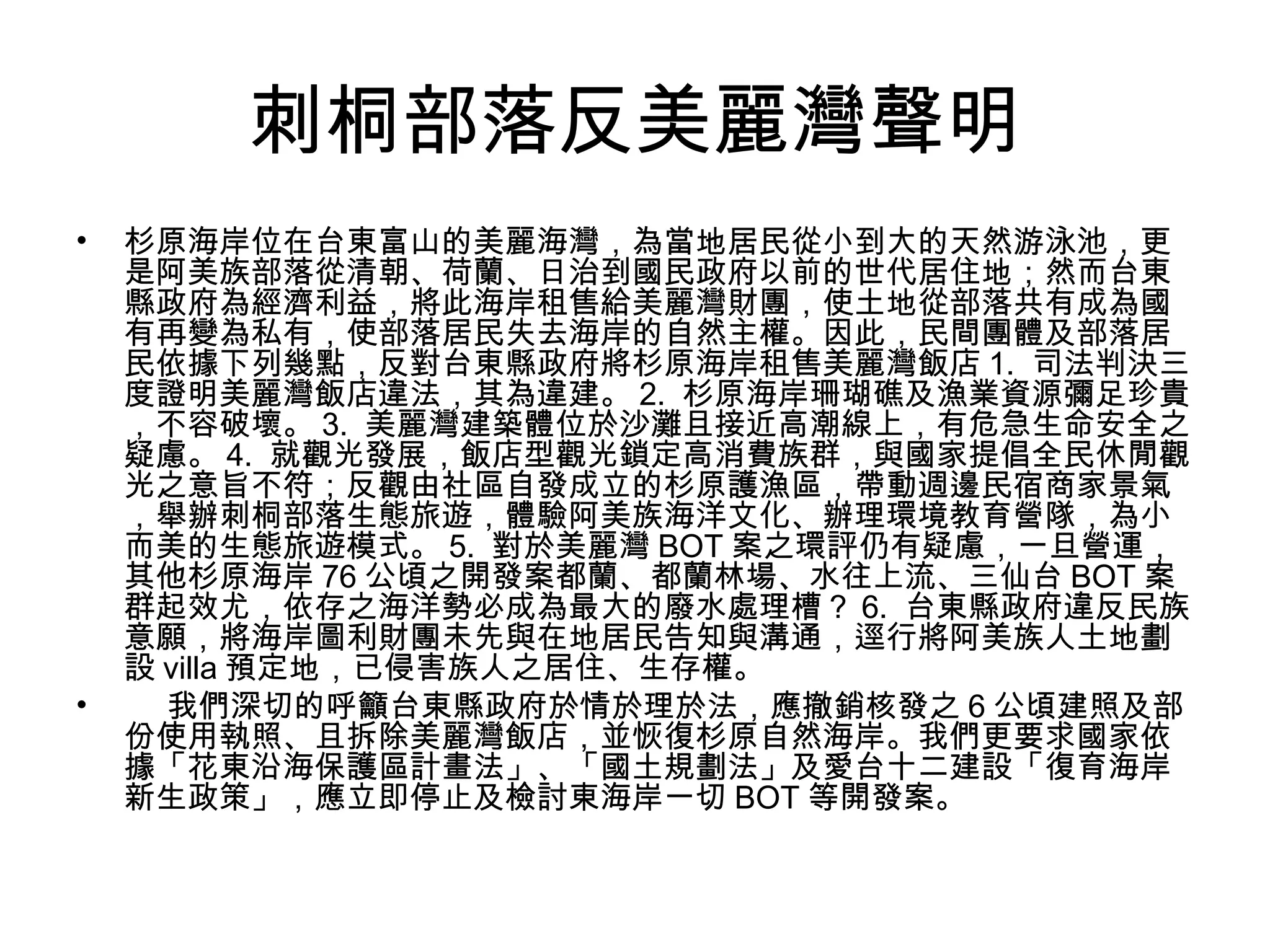 刺桐部落反美麗灣聲明
• 杉原海岸位在台東富山的美麗海灣，為當地居民從小到大的天然游泳池，更
是阿美族部落從清朝、荷蘭、日治到國民政府以前的世代居住地；然而台東
縣政府為經濟利益，將此海岸租售給美麗灣財團，使土地從部落共有成為國
有再變為私有，使部落居民失去海岸的自然主權。因此，民間團體及部落居
民依據下列幾點，反對台東縣政府將杉原海岸租售美麗灣飯店 1. 司法判決三
度證明美麗灣飯店違法，其為違建。 2. 杉原海岸珊瑚礁及漁業資源彌足珍貴
，不容破壞。 3. 美麗灣建築體位於沙灘且接近高潮線上，有危急生命安全之
疑慮。 4. 就觀光發展，飯店型觀光鎖定高消費族群，與國家提倡全民休閒觀
光之意旨不符；反觀由社區自發成立的杉原護漁區，帶動週邊民宿商家景氣
，舉辦刺桐部落生態旅遊，體驗阿美族海洋文化、辦理環境教育營隊，為小
而美的生態旅遊模式。 5. 對於美麗灣 BOT 案之環評仍有疑慮，一旦營運，
其他杉原海岸 76 公頃之開發案都蘭、都蘭林場、水往上流、三仙台 BOT 案
群起效尤，依存之海洋勢必成為最大的廢水處理槽？ 6. 台東縣政府違反民族
意願，將海岸圖利財團未先與在地居民告知與溝通，逕行將阿美族人土地劃
設 villa 預定地，已侵害族人之居住、生存權。
• 我們深切的呼籲台東縣政府於情於理於法，應撤銷核發之 6 公頃建照及部
份使用執照、且拆除美麗灣飯店，並恢復杉原自然海岸。我們更要求國家依
據「花東沿海保護區計畫法」、「國土規劃法」及愛台十二建設「復育海岸
新生政策」，應立即停止及檢討東海岸一切 BOT 等開發案。
 