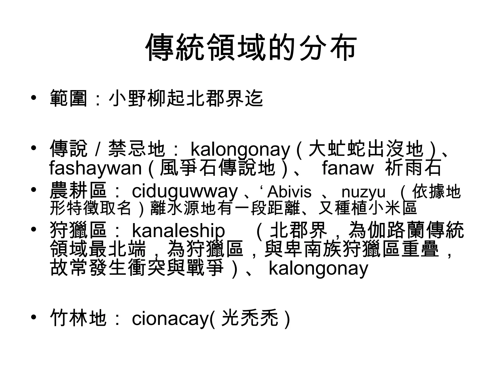 傳統領域的分布
• 範圍：小野柳起北郡界迄
• 傳說／禁忌地： kalongonay ( 大虻蛇出沒地 ) 、
fashaywan ( 風爭石傳說地 ) 、 fanaw 祈雨石
• 農耕區： ciduguwway 、‘ Abivis 、 nuzyu （依據地
形特徵取名）離水源地有一段距離、又種植小米區
• 狩獵區： kanaleship 　（北郡界，為伽路蘭傳統
領域最北端，為狩獵區，與卑南族狩獵區重疊，
故常發生衝突與戰爭）、 kalongonay
• 竹林地： cionacay( 光禿禿 )
 
