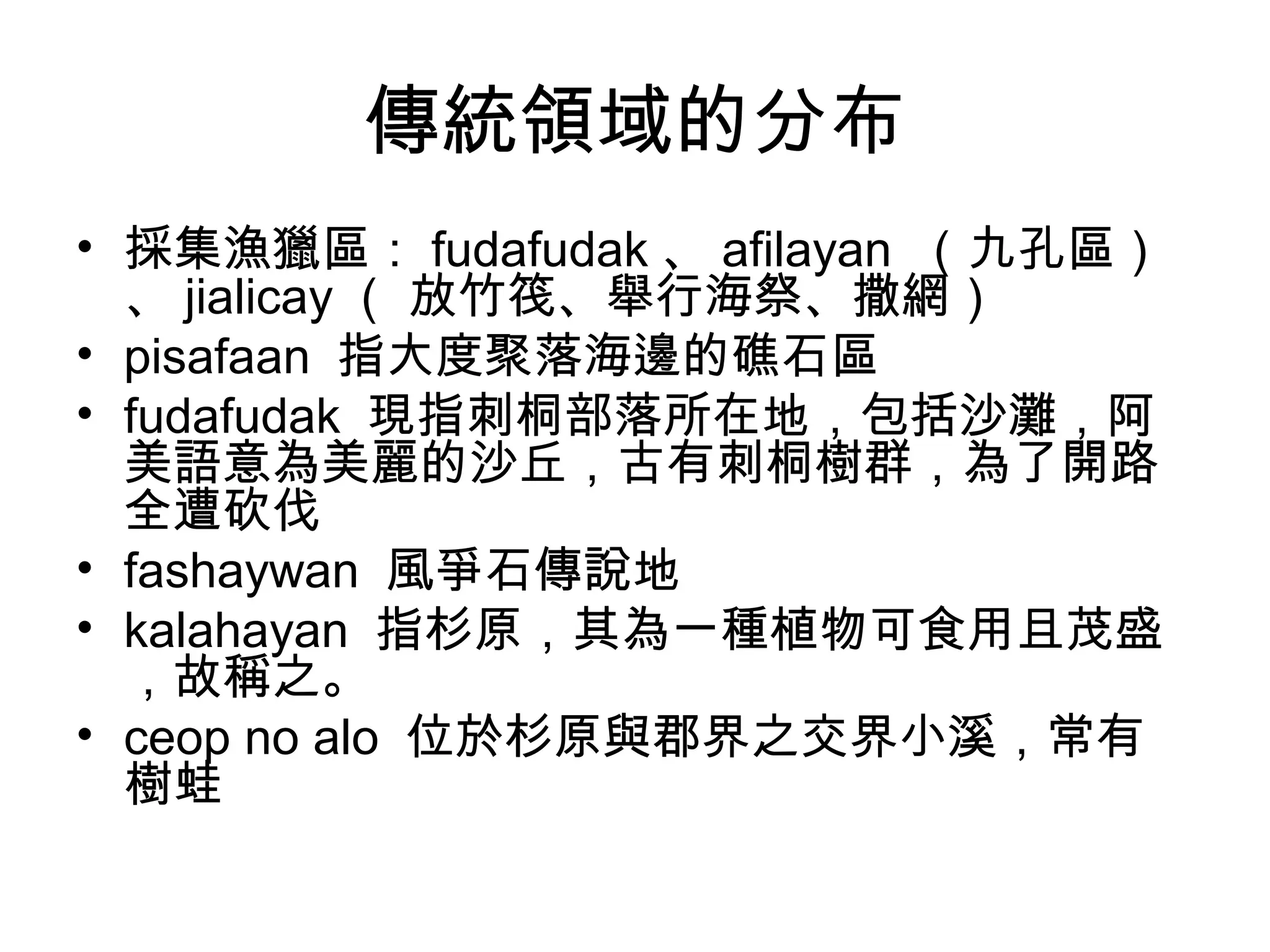 傳統領域的分布
• 採集漁獵區： fudafudak 、 afilayan （九孔區）
、 jialicay （ 放竹筏、舉行海祭、撒網）
• pisafaan 指大度聚落海邊的礁石區
• fudafudak 現指刺桐部落所在地，包括沙灘，阿
美語意為美麗的沙丘，古有刺桐樹群，為了開路
全遭砍伐
• fashaywan 風爭石傳說地
• kalahayan 指杉原，其為一種植物可食用且茂盛
，故稱之。
• ceop no alo 位於杉原與郡界之交界小溪，常有
樹蛙
 