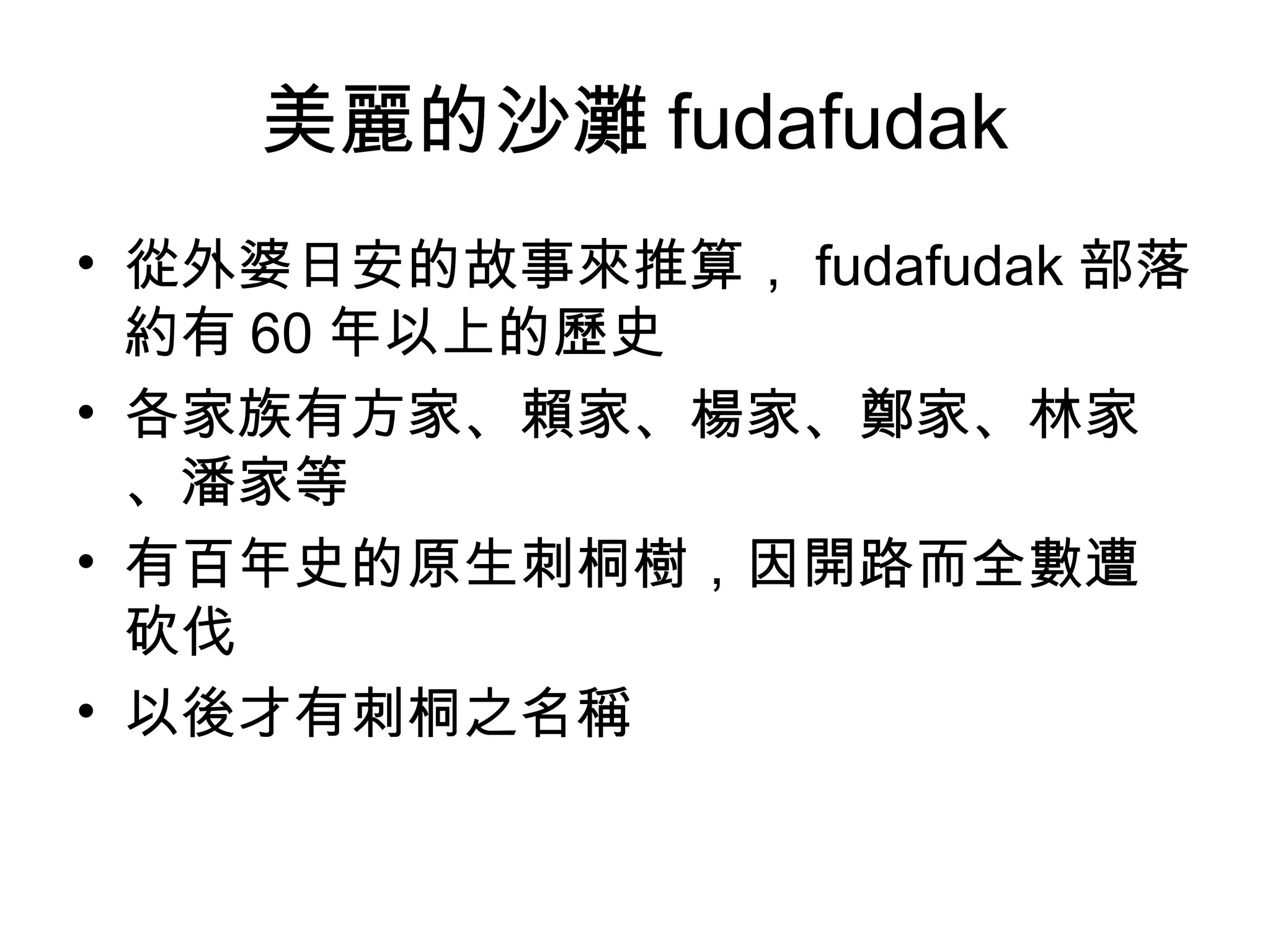 美麗的沙灘 fudafudak
• 從外婆日安的故事來推算， fudafudak 部落
約有 60 年以上的歷史
• 各家族有方家、賴家、楊家、鄭家、林家
、潘家等
• 有百年史的原生刺桐樹，因開路而全數遭
砍伐
• 以後才有刺桐之名稱
 