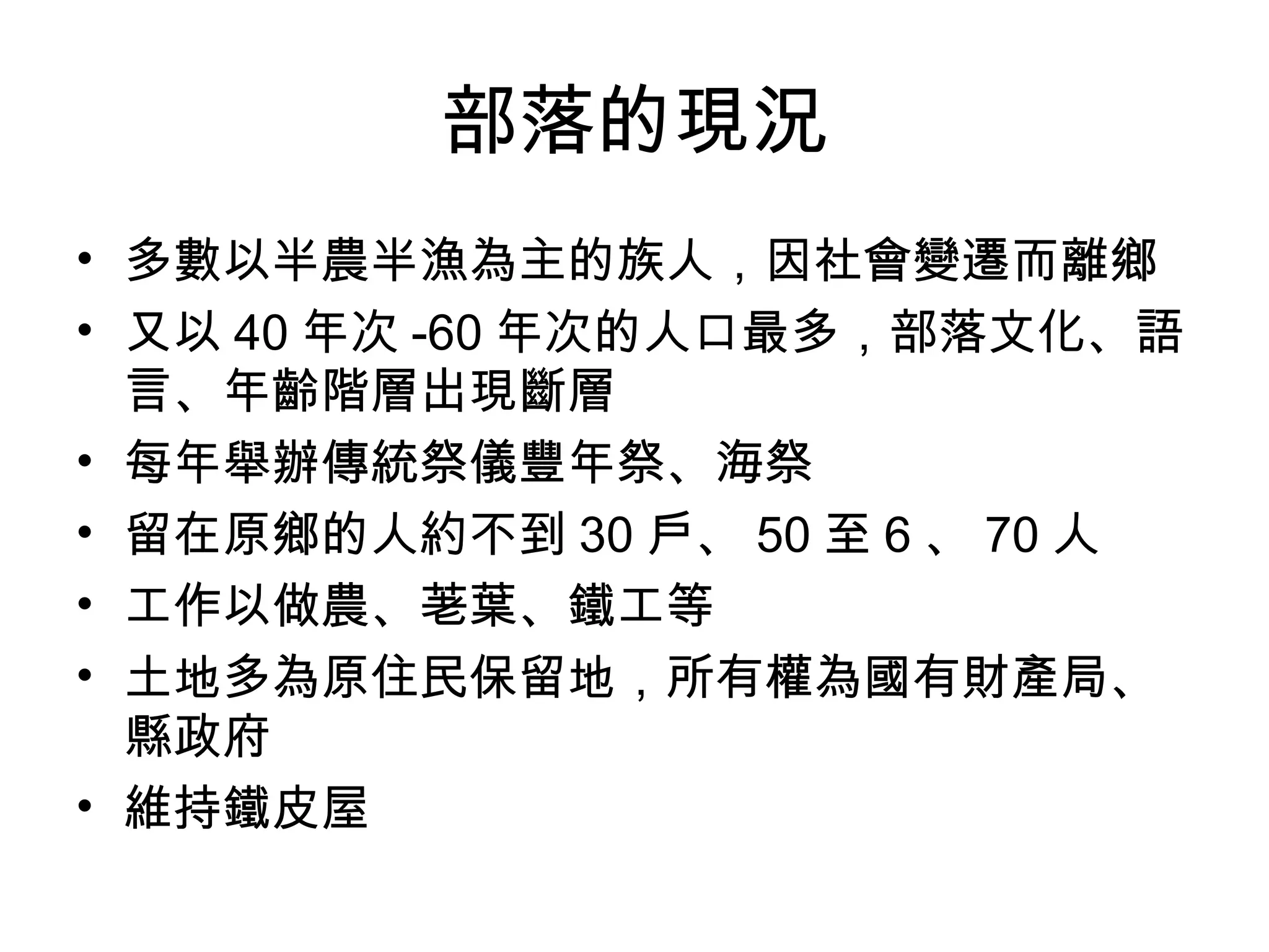 部落的現況
• 多數以半農半漁為主的族人，因社會變遷而離鄉
• 又以 40 年次 -60 年次的人口最多，部落文化、語
言、年齡階層出現斷層
• 每年舉辦傳統祭儀豐年祭、海祭
• 留在原鄉的人約不到 30 戶、 50 至 6 、 70 人
• 工作以做農、荖葉、鐵工等
• 土地多為原住民保留地，所有權為國有財產局、
縣政府
• 維持鐵皮屋
 