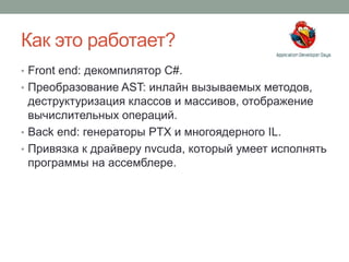 Как это работает?
• Front end: декомпилятор C#.
• Преобразование AST: инлайн вызываемых методов,
деструктуризация классов и массивов, отображение
вычислительных операций.
• Back end: генераторы PTX и многоядерного IL.
• Привязка к драйверу nvcuda, который умеет исполнять
программы на ассемблере.
 