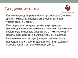 Следующие шаги
• Оптимизации для графических процессоров (лесенка
для оптимальной пропускной способности при
транспозиции матриц).
• Полиэдральная модель оптимизации циклов
(конфигурируется относительно иерархии и размеров
кэшей, есть линейные эвристики, оптимизирующие
локальность данных в вычислительной решетке).
• Исполнение на кластере (следующий шаг после
полиэдральной модели: добавляется виртуальный
уровень кэша – вычислительный узел).
 