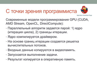 С точки зрения программиста
Современные модели программирования GPU (CUDA,
AMD Stream, OpenCL, DirectCompute):
• Параллельный алгоритм задается парой: 1) ядро
(итерация цикла), 2) границы итерации.
• Ядро компилируется драйвером.
• На основе границ итерации создается решетка
вычислительных потоков.
• Входные данные копируются в видеопамять.
• Запускается выполнение задачи.
• Результат копируется в оперативную память.
 