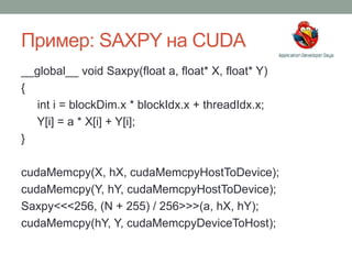 Пример: SAXPY на CUDA
__global__ void Saxpy(float a, float* X, float* Y)
{
int i = blockDim.x * blockIdx.x + threadIdx.x;
Y[i] = a * X[i] + Y[i];
}
cudaMemcpy(X, hX, cudaMemcpyHostToDevice);
cudaMemcpy(Y, hY, cudaMemcpyHostToDevice);
Saxpy<<<256, (N + 255) / 256>>>(a, hX, hY);
cudaMemcpy(hY, Y, cudaMemcpyDeviceToHost);
 