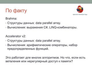 По факту
Brahma:
• Структуры данных: data parallel array.
• Вычисления: выражения C#, LINQ-комбинаторы.
Accelerator v2:
• Структуры данных: data parallel array.
• Вычисления: арифметические операторы, набор
предопределенных функций.
Это работает для многих алгоритмов. Но что, если есть
ветвления или нерегулярный доступ к памяти?
 