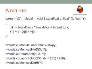 А вот что
saxpy = @”__global__ void Saxpy(float a, float* X, float* Y)
{
int i = blockDim.x * blockIdx.x + threadIdx.x;
Y[i] = a * X[i] + Y[i];
}”;
nvcuda.cuModuleLoadDataEx(saxpy);
nvcuda.cuMemcpyHtoD(X, Y);
nvcuda.cuParamSeti(a, X, Y);
nvcuda.cuLaunchGrid(256, (N + 255) / 256);
nvcuda.cuMemcpyDtoH(Y);
 