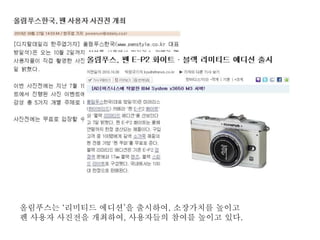 올림푸스는 ‘리미티드 에디션’을 출시하여, 소장가치를 높이고
펜 사용자 사진전을 개최하여, 사용자들의 참여를 높이고 있다.
 