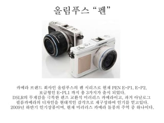 올림푸스 “펜”
카메라 브랜드 회사인 올림푸스의 펜 시리즈로 현재 PEN E-P1, E-P2,
보급형인 E-PL1 까지 총 3가지가 출시 되었다.
DSLR의 무게감을 극복한 렌즈 교환식 미러리스 카메라이고, 과거 아날로그
필름카메라의 디자인을 현댶적인 감각으로 재구성하여 인기를 얻고있다.
2009년 하반기 인기상품이며, 현재 미러러스 카메라 돌풍의 주역 중 하나이다.
 