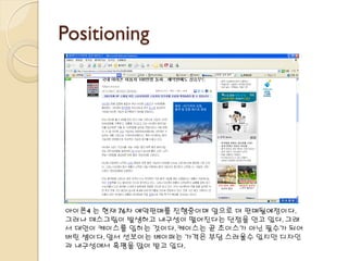 Positioning
아이폰4 는 현재 76차 예약판매를 진행중이며 앞으로 더 판매될예정이다.
그러나 데스그립이 발생하고 내구성이 떨어진다는 단점을 안고 있다. 그래
서 대안이 케이스를 입히는 것이다. 케이스는 곧 초이스가 아닌 필수가 되어
버린 셈이다. 앞서 선보이는 베이퍼는 가격은 부담 스러울수 있지만 디자인
과 내구성에서 혹평을 많이 받고 있다.
 