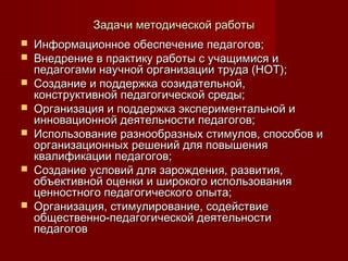 Задачи методической работыЗадачи методической работы
 Информационное обеспечение педагогов;Информационное обеспечение педагогов;
 Внедрение в практику работы с учащимися иВнедрение в практику работы с учащимися и
педагогами научной организации труда (НОТ);педагогами научной организации труда (НОТ);
 Создание и поддержка созидательной,Создание и поддержка созидательной,
конструктивной педагогической среды;конструктивной педагогической среды;
 Организация и поддержка экспериментальной иОрганизация и поддержка экспериментальной и
инновационной деятельности педагогов;инновационной деятельности педагогов;
 Использование разнообразных стимулов, способов иИспользование разнообразных стимулов, способов и
организационных решений для повышенияорганизационных решений для повышения
квалификации педагогов;квалификации педагогов;
 Создание условий для зарождения, развития,Создание условий для зарождения, развития,
объективной оценки и широкого использованияобъективной оценки и широкого использования
ценностного педагогического опыта;ценностного педагогического опыта;
 Организация, стимулирование, содействиеОрганизация, стимулирование, содействие
общественно-педагогической деятельностиобщественно-педагогической деятельности
педагоговпедагогов
 