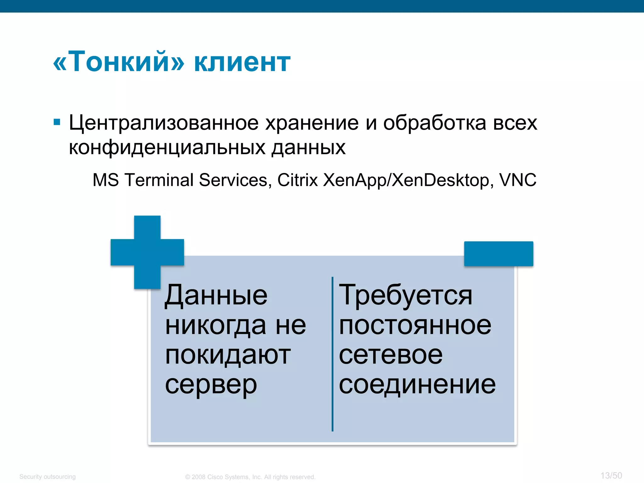 13/50© 2008 Cisco Systems, Inc. All rights reserved.Security outsourcing
«Тонкий» клиент
 Централизованное хранение и обработка всех
конфиденциальных данных
MS Terminal Services, Citrix XenApp/XenDesktop, VNC
Данные
никогда не
покидают
сервер
Требуется
постоянное
сетевое
соединение
 