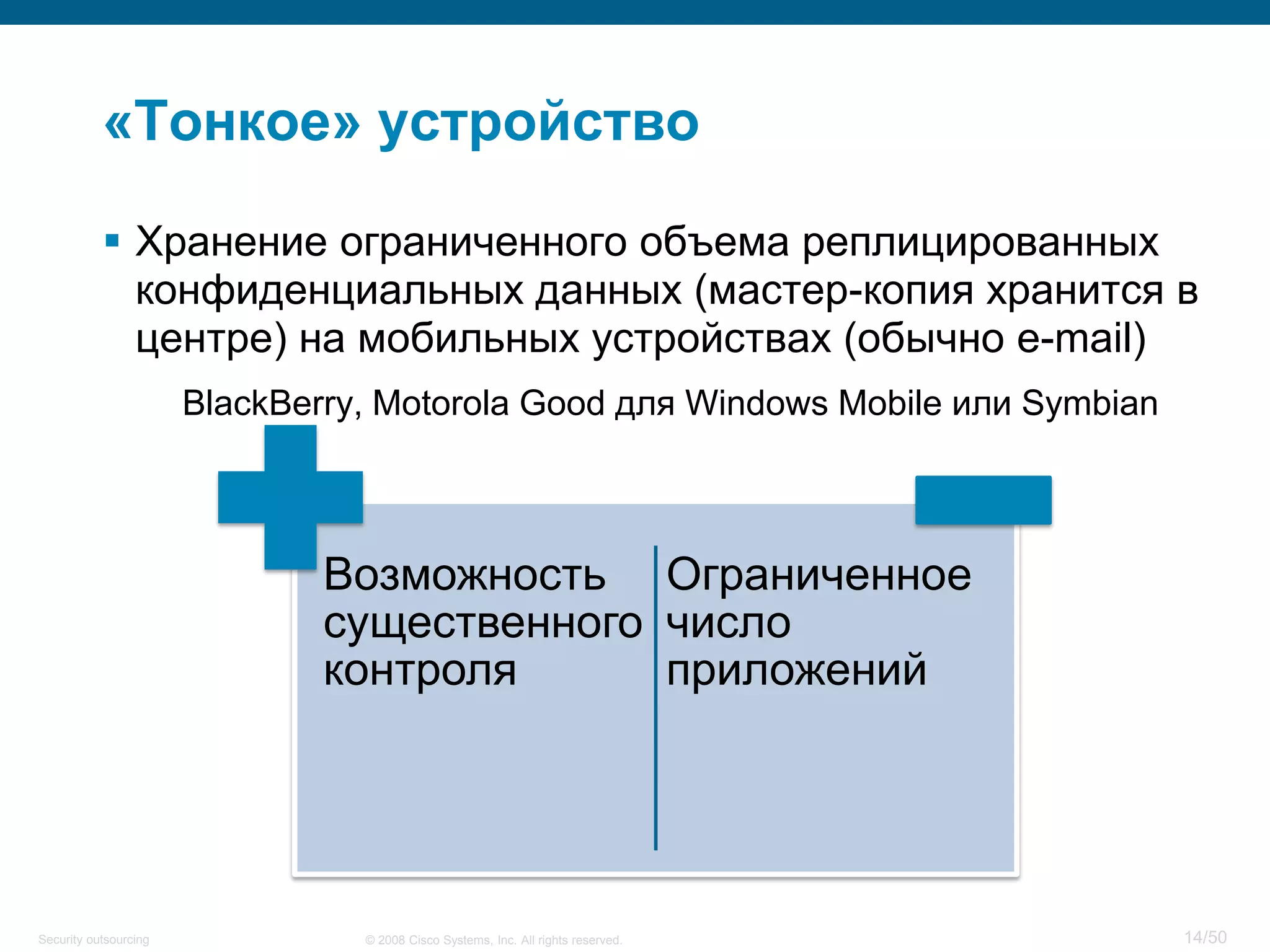 14/50© 2008 Cisco Systems, Inc. All rights reserved.Security outsourcing
«Тонкое» устройство
 Хранение ограниченного объема реплицированных
конфиденциальных данных (мастер-копия хранится в
центре) на мобильных устройствах (обычно e-mail)
BlackBerry, Motorola Good для Windows Mobile или Symbian
Возможность
существенного
контроля
Ограниченное
число
приложений
 