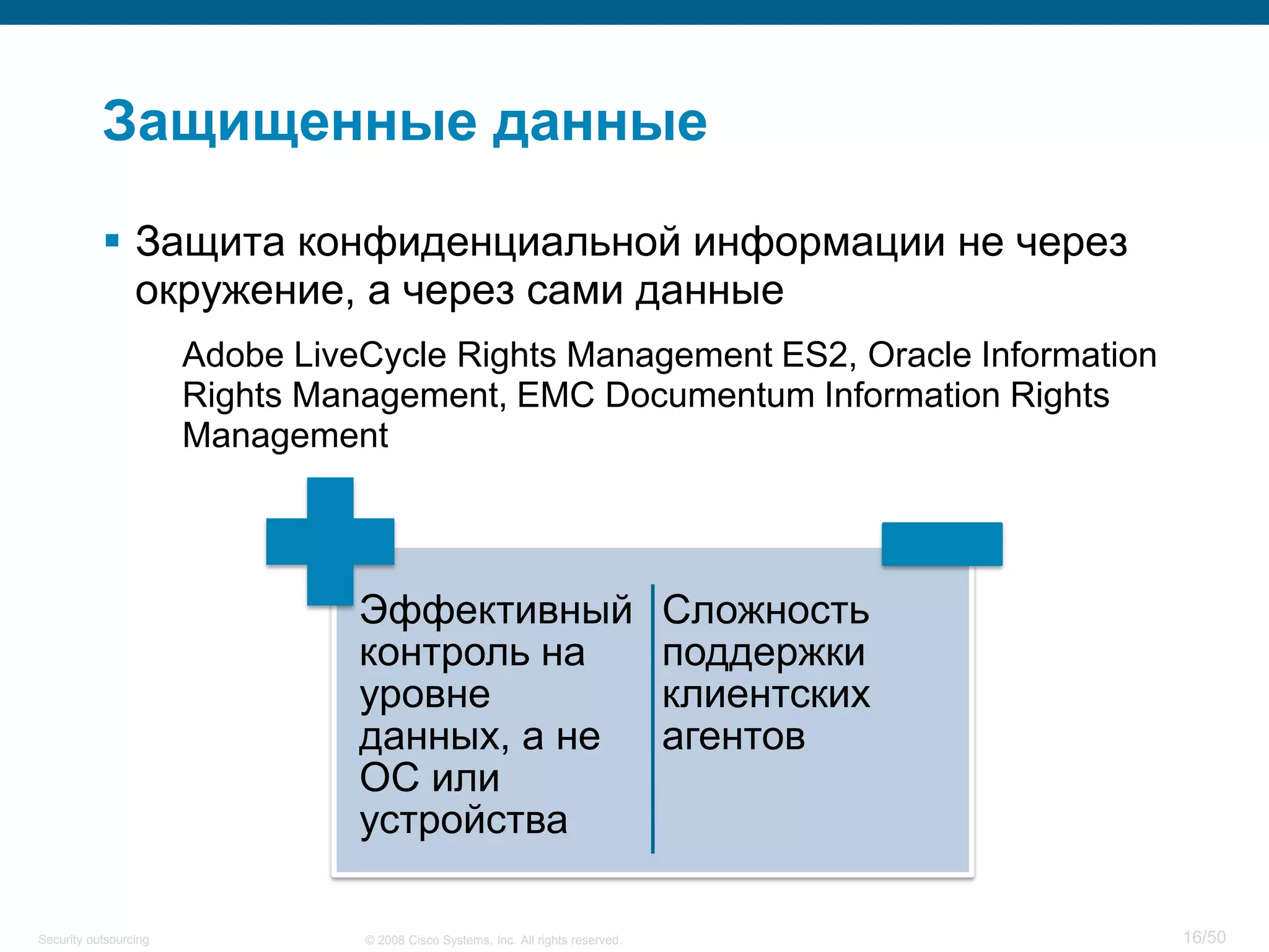 16/50© 2008 Cisco Systems, Inc. All rights reserved.Security outsourcing
Защищенные данные
 Защита конфиденциальной информации не через
окружение, а через сами данные
Adobe LiveCycle Rights Management ES2, Oracle Information
Rights Management, EMC Documentum Information Rights
Management
Эффективный
контроль на
уровне
данных, а не
ОС или
устройства
Сложность
поддержки
клиентских
агентов
 