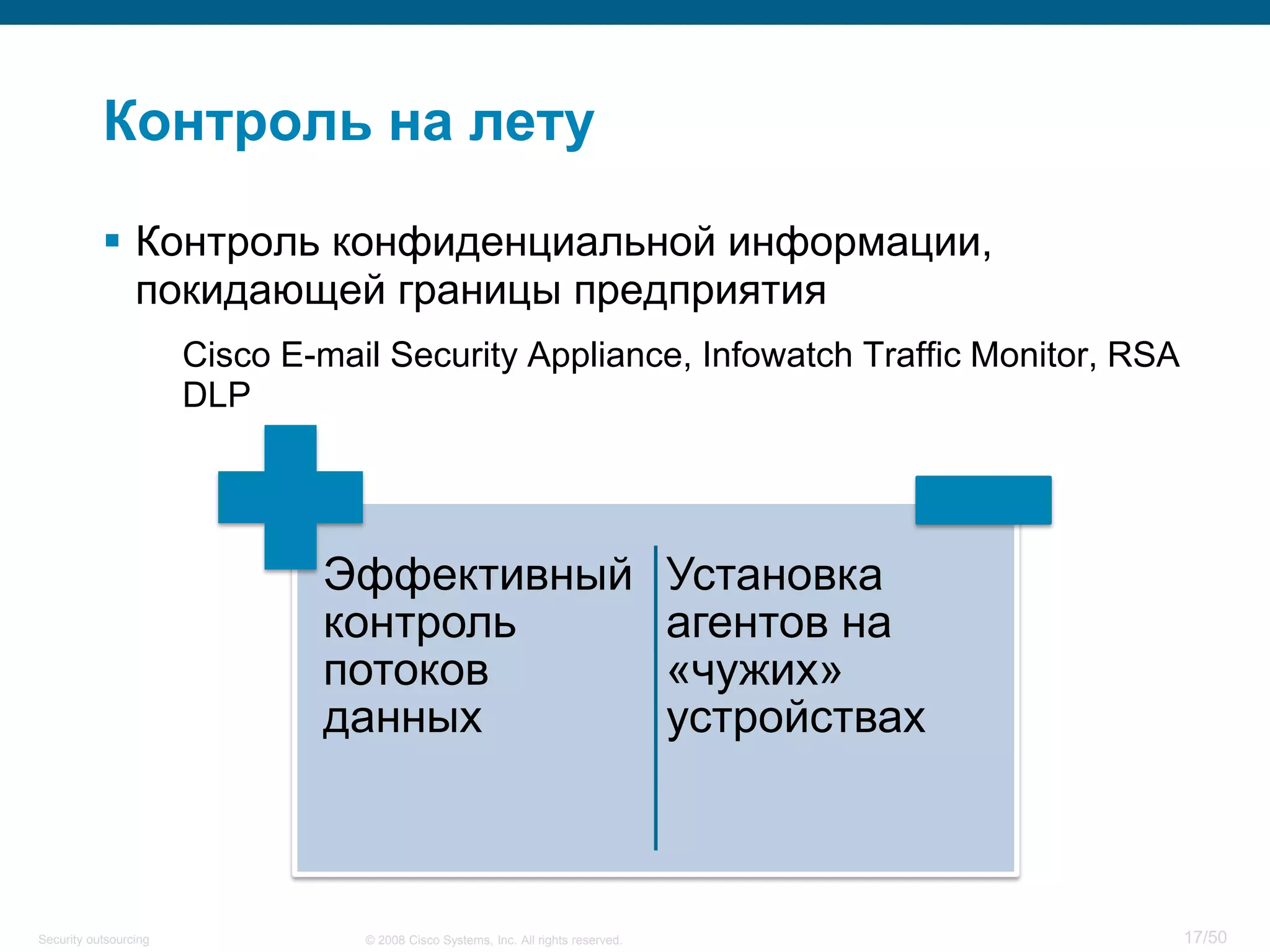 17/50© 2008 Cisco Systems, Inc. All rights reserved.Security outsourcing
Контроль на лету
 Контроль конфиденциальной информации,
покидающей границы предприятия
Cisco E-mail Security Appliance, Infowatch Traffic Monitor, RSA
DLP
Эффективный
контроль
потоков
данных
Установка
агентов на
«чужих»
устройствах
 