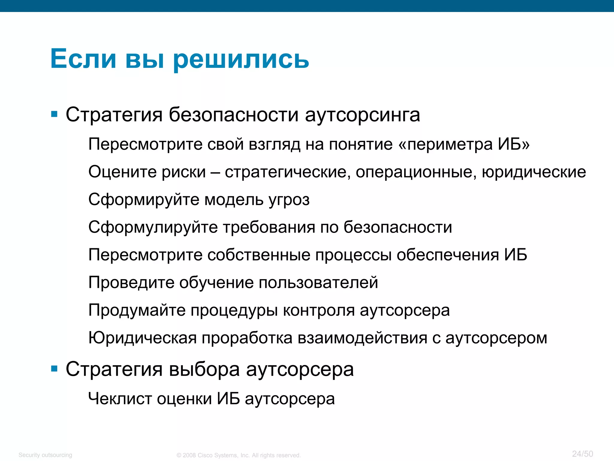 24/50© 2008 Cisco Systems, Inc. All rights reserved.Security outsourcing
Если вы решились
 Стратегия безопасности аутсорсинга
Пересмотрите свой взгляд на понятие «периметра ИБ»
Оцените риски – стратегические, операционные, юридические
Сформируйте модель угроз
Сформулируйте требования по безопасности
Пересмотрите собственные процессы обеспечения ИБ
Проведите обучение пользователей
Продумайте процедуры контроля аутсорсера
Юридическая проработка взаимодействия с аутсорсером
 Стратегия выбора аутсорсера
Чеклист оценки ИБ аутсорсера
 