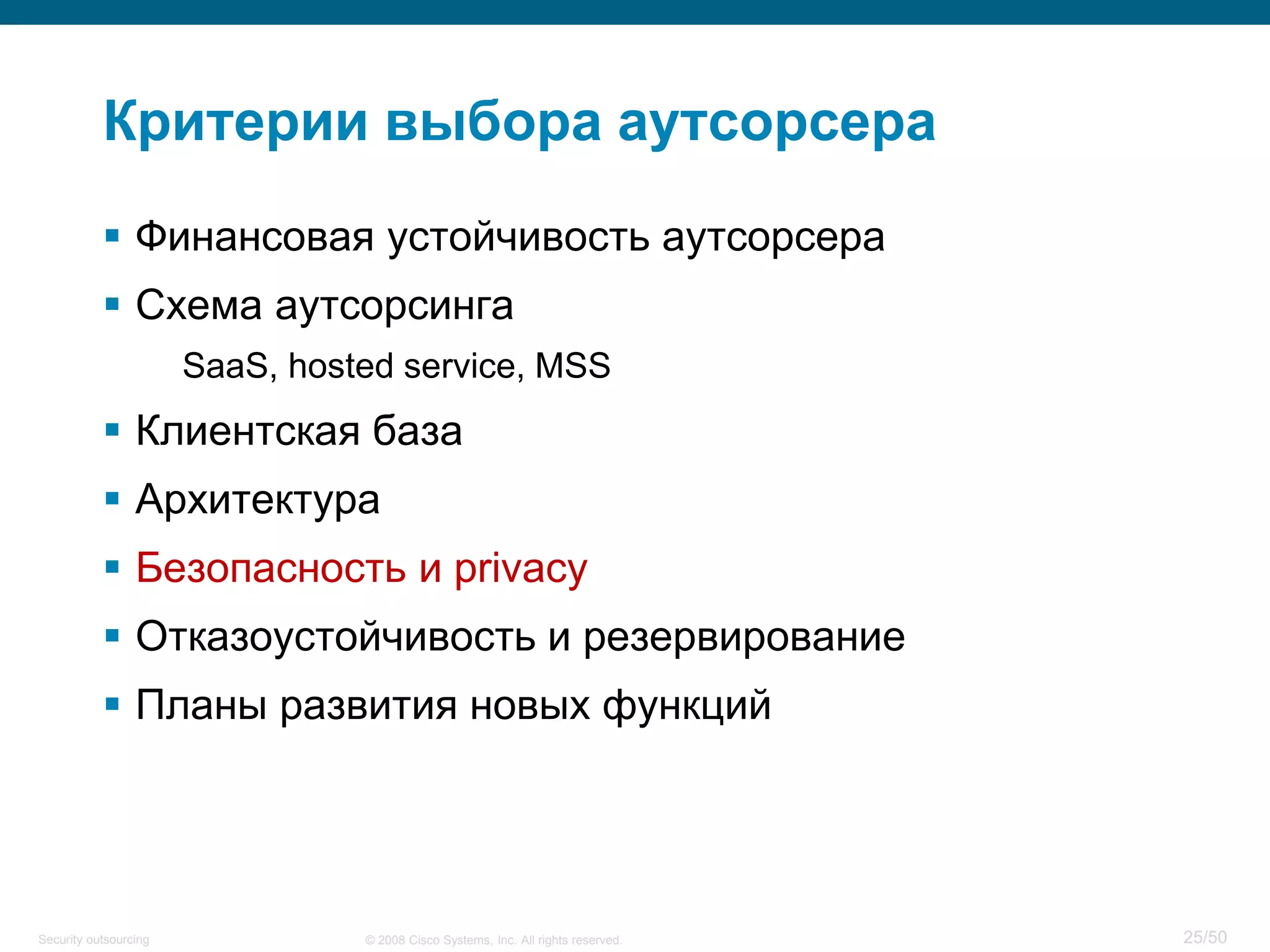 25/50© 2008 Cisco Systems, Inc. All rights reserved.Security outsourcing
Критерии выбора аутсорсера
 Финансовая устойчивость аутсорсера
 Схема аутсорсинга
SaaS, hosted service, MSS
 Клиентская база
 Архитектура
 Безопасность и privacy
 Отказоустойчивость и резервирование
 Планы развития новых функций
 