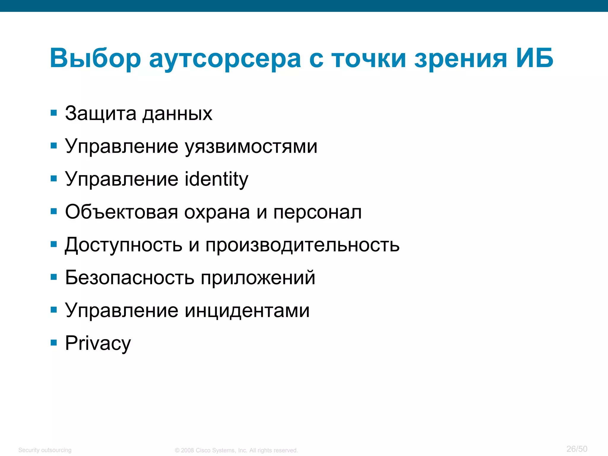 26/50© 2008 Cisco Systems, Inc. All rights reserved.Security outsourcing
Выбор аутсорсера с точки зрения ИБ
 Защита данных
 Управление уязвимостями
 Управление identity
 Объектовая охрана и персонал
 Доступность и производительность
 Безопасность приложений
 Управление инцидентами
 Privacy
 