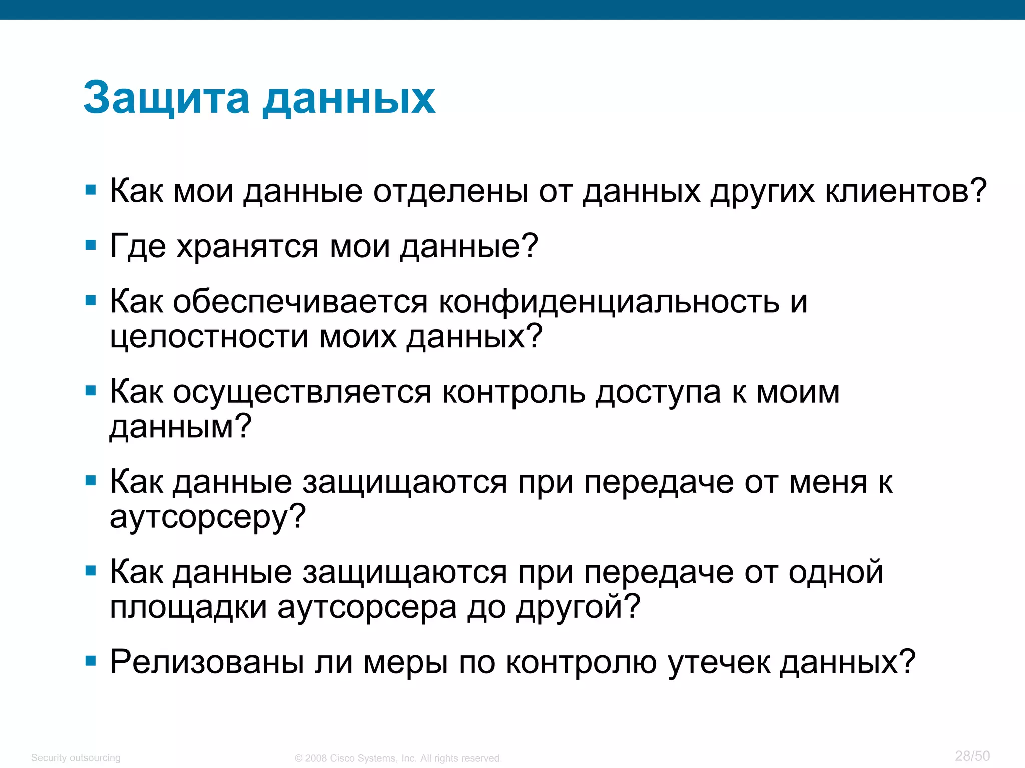 28/50© 2008 Cisco Systems, Inc. All rights reserved.Security outsourcing
Защита данных
 Как мои данные отделены от данных других клиентов?
 Где хранятся мои данные?
 Как обеспечивается конфиденциальность и
целостности моих данных?
 Как осуществляется контроль доступа к моим
данным?
 Как данные защищаются при передаче от меня к
аутсорсеру?
 Как данные защищаются при передаче от одной
площадки аутсорсера до другой?
 Релизованы ли меры по контролю утечек данных?
 
