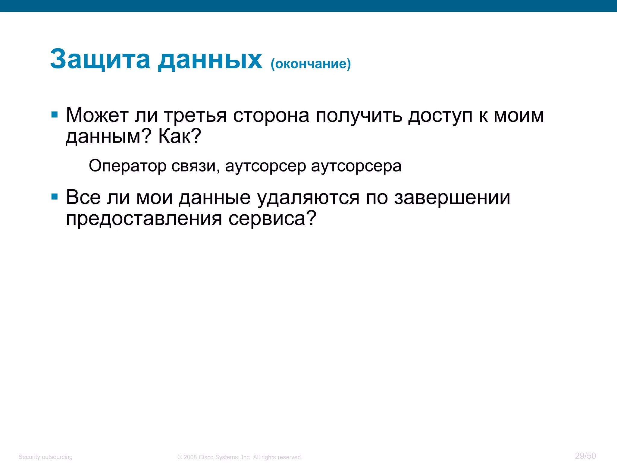 29/50© 2008 Cisco Systems, Inc. All rights reserved.Security outsourcing
Защита данных (окончание)
 Может ли третья сторона получить доступ к моим
данным? Как?
Оператор связи, аутсорсер аутсорсера
 Все ли мои данные удаляются по завершении
предоставления сервиса?
 
