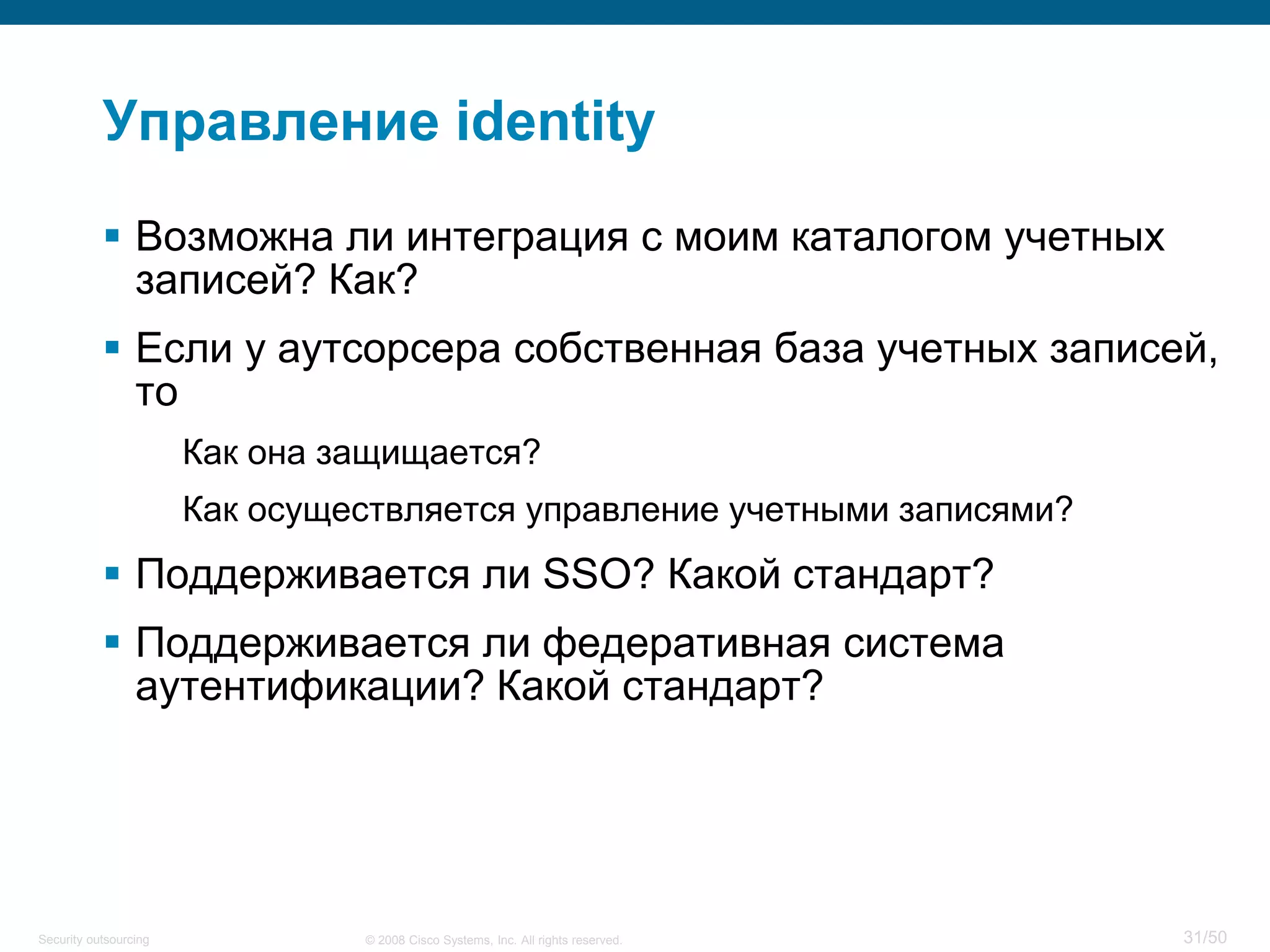 31/50© 2008 Cisco Systems, Inc. All rights reserved.Security outsourcing
Управление identity
 Возможна ли интеграция с моим каталогом учетных
записей? Как?
 Если у аутсорсера собственная база учетных записей,
то
Как она защищается?
Как осуществляется управление учетными записями?
 Поддерживается ли SSO? Какой стандарт?
 Поддерживается ли федеративная система
аутентификации? Какой стандарт?
 