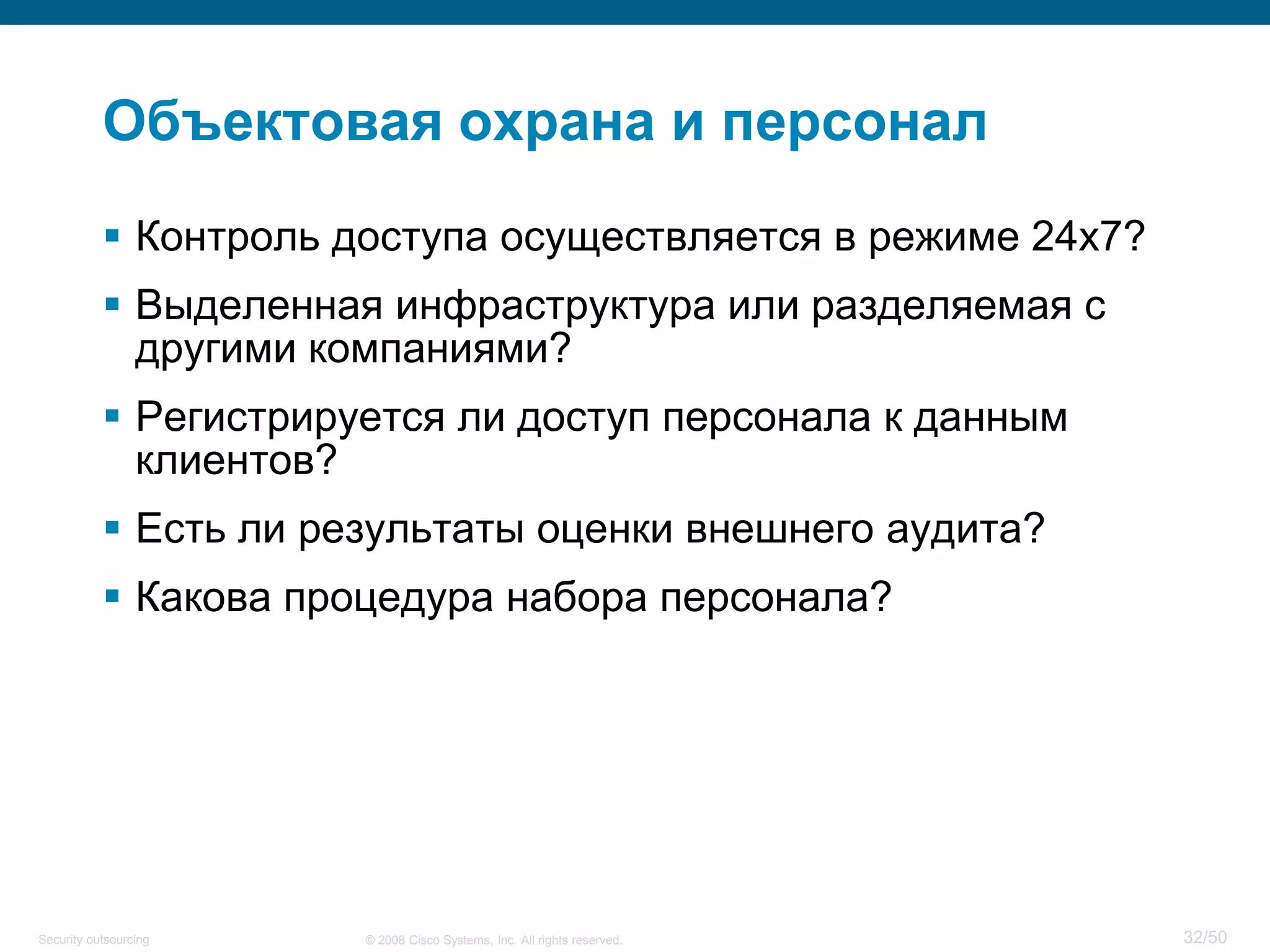 32/50© 2008 Cisco Systems, Inc. All rights reserved.Security outsourcing
Объектовая охрана и персонал
 Контроль доступа осуществляется в режиме 24х7?
 Выделенная инфраструктура или разделяемая с
другими компаниями?
 Регистрируется ли доступ персонала к данным
клиентов?
 Есть ли результаты оценки внешнего аудита?
 Какова процедура набора персонала?
 